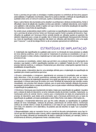 29
Capítulo 1 - Especificações da Qualidade
Existe a premissa de que todas as estratégias e modelos propostos na conferência de Estocolmo possuem
potencialidades e fragilidades reconhecidas. Dessa forma pode-se entender a definição de especificações da
qualidade ainda como um temaemconstrução,sujeitoa atualizaçõeseponderações.
Esses e outros fatores não enumerados acima desafiam os profissionais e diretores de laboratórios, frente à
dificuldade natural de seleção dos requisitos corretos para atender a realidade laboratorial, como impõem
uma agilidade a este processo, devido à rapidez com que o tema se movimenta (atualização de especifica-
çõesexistentese novas fontesdeespecificação).
No cenário atual, os laboratórios devem definir e padronizar as especificações da qualidade de seus ensaios
com a premissa de sempre priorizar fontes com hierarquia superior frente à proposta deEstocolmo. Espe-
cificações da qualidade com hierarquia inferior somente deverão ser utilizadas quando as superiores não
estiverem disponíveis para o ensaio em questão. Isto é, fontes de especificação hierarquicamente inferiores
(ou níveis de especificação menos exigentes) não devem ser utilizadas pelo laboratório como uma opção
para “mascarar” o usode tecnologiainferior ou de umprocesso operacionalcomdeficiências.
ESTRATÉGIAS DE IMPLANTAÇãO
A implantação das especificações da qualidade pode ocorrer na introdução de novos processos ou seleção
de novos sistemas analíticos, assim como pode ser implantada em processos já consolidados e em uso. A
primeira situação é a ideal, contudo, éesperado quena maior parte doscasosocorra umaespecificação em
processosemuso.
Para processos já consolidados, existem dados que permitem uma avaliação histórica do desempenho do
processo e que ajudam a definir especificações coerentes com a realidade (“estado da arte”). Em novos
processo/sistemas analíticos, a validação é fundamental para determinar o desempenho esperado frente às
possibilidades deespecificações.
Em linhas gerais, o laboratório deve ter uma estratégia definida para a implantação da especificação da
qualidade para ensaios quantitativosqueinclua:
(A)Ensaios contemplados e cronograma: especialmente em processos já consolidados pode ser interes-
sante determinar a lista de ensaios quantitativos realizados pelo laboratório (por área, por exemplo) e
definir um cronograma de implantação sequencial. Uma opção que pode ser mais produtiva, e gerar maior
aprendizado, é começar pelo grupo deensaios com maior facilidade deimplantação (por exemplo: ensaios
consolidados, com processo mais robustos e estáveis, para os quais tenha realizado validação do processo;
quepossuamcontrole interno eensaio deproficiência, para os quais existam referências bibliográficas para
a especificaçãoda qualidade etc.);
(B)Diretrizes e hierarquias para levantamento de dados e bases para especificação da qualidade: requisitos
para a seleção dedados do laboratório; se serão realizados estudos deprecisão eexatidão, implantação ou
monitoração prévia de controle interno e externo para o levantamento de dados de comportamento do
processo do laboratório; quais destes serão priorizados; qual a hierarquia preferencial para as bases da
especificação da qualidade; principais ponderações a serem feitas frente a tais dados einformações etc.;
(C)Utilização: é fundamental determinar para que fins serão utilizadas as especificações da qualidade
(seleção de novas metodologias, validação de processos, padronização de controle interno, monitoração
contínua do controle interno e ensaio de proficiência) e com base em que características de desempenho
(erro total, erro aleatório e erro sistemático). Os possíveis usos são descritos na seção “uso e propósito”
destecapítulo;
(D)Responsabilidades: pode ser necessário formar um comitê de discussão (principalmente numa fase ini-
cial em quenão há experiência sobre o tema), definir responsáveis pelo projeto e por partes dele (conforme
o grupo de ensaios, demanda por levantamento de dados e realização de estudos, por exemplo). Definir o
envolvimentoda diretoria,principalmente frentea decisõescríticas;
 