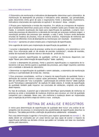 30
Gestão da Fase Analítica do Laboratório
(E)Sistemática de monitoração e indicadores de desempenho: determinar qual a sistemática de
monitoração do desempenho do processo e indicadores serão adotados, sua periodicidade,
ações decorrentes (linha geral de ação e responsáveis) frente a desempenho insatisfatório.
Indicadores relacionados são explorados no capítulo V do volume I dessa coleção1;
(F)Prazos para implantação e revisão dos requisitos. Em adição ao cronograma de implanta-
ção é fundamental determinar prazos para revisão e também razões para revisões não progra-
madas. A constante atualização das bases para especificação da qualidade, o próprio movi-
mento dos processos do laboratório e a demanda do mercado por processos melhores exigem a
reavaliação periódica dos processos (por exemplo, a cada 2 anos). Existem ainda demandas
oriundas da mudança do processo, troca de sistema analítico, implantação de melhorias que
resultam em diferentes níveis de desempenho ou monitoração com resultado insatisfatório.
O exemplo 1 apresenta um plano simples para a implantação de especificações.
Uma sugestão de roteiro para implantação da especificação da qualidade é:
1.Levantar o desempenho atual do processo: análise do erro aleatório, erro sistemático e erro
total. Essa informação pode vir de estudos de precisão (validação)10, estudos de exatidão,
análise de resultados de controle interno e de ensaio de proficiência;
2.Levantar possíveis especificações da qualidade: verificar as literaturas disponíveis (ver
seção “Bases para determinação de especificações” deste capítulo);
3.Avaliar o desempenho do processo, frente a possíveis especificações e a expectativa do la-
boratório e de seus clientes quanto à qualidade dos processos, para eleger requisitos coerentes
com a realidade e demanda do laboratório;
4.Determinar as especificações da qualidade a serem adotadas, a sistemática de monitoração
contínua e a periodicidade de revisão das mesmas;
5.Para processos consolidados, verificar o impacto da especificação da qualidade frente a
definições do controle interno e adotar ações pertinentes. Detalhes sobre esta relação po-
dem ser verificados em “Uso e propósito – padronização de controle interno” deste capítulo
ou em “Estratégia e planejamento” do capítulo III deste volume. A revisão da especificação
da qualidade também pode impactar nas conclusões de validações, exigindo uma análise
deste impacto.
Na fase de avaliação, é possível que o laboratório identifique oportunidades de melhorias no
processo ou ainda a necessidade de mudanças drásticas para alcançar um nível de qualidade
compatível com o desejado. Nesse caso, tais melhorias e mudanças devem ser implantadas
para a repetição da primeira etapa do roteiro e nova avaliação.
ROTINA DE ANÁLISE E REGISTROS
A rotina para determinação de especificações da qualidade deve incluir uma análise do de-
sempenho real do processo e o levantamento das possibilidades de especificações descritas na
literatura. Tais dados permitirão a definição de parâmetros solidamente embasados.
Para essa determinação é sugerido o formulário para registro apresentado no exemplo 2. Os
dados devem ser analisados por um corpo técnico que seja capaz de avaliar o impacto da
especificação definida nas decisões clínicas que podem ser tomadas com base nos resultados
obtidos pelo laboratório.
 