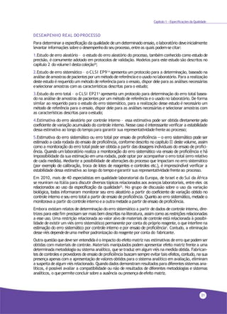 31
Capítulo 1 - Especificações da Qualidade
DESEMPENHO REAL DO PROCESSO
Para determinar a especificação da qualidade de um determinado ensaio, o laboratório deveinicialmente
levantar informações sobre o desempenhodo seuprocesso,entreas quais podem-se citar:
1.Estudo de erro aleatório – o estudo do erro aleatório do processo, também conhecido como estudo de
precisão, é comumente adotado em protocolos de validação. Modelos para este estudo são descritos no
capítulo 2 do volumeI destacoleção10;
2.Estudo de erro sistemático – o CLSI EP914
apresenta um protocolo para a determinação, baseado na
análise deamostras depacientespor ummétododereferênciaeo usadono laboratório. Para a realização
deste estudo érequerido um método de referência para o ensaio, dispor dele para as análises necessárias
eselecionar amostras com as características descritas para o estudo;
3.Estudo do erro total – o CLSI EP215
apresenta um protocolo para determinação do erro total basea-
do na análise de amostras de pacientes por um método de referência e o usado no laboratório. De forma
similar ao requerido para o estudo do erro sistemático, para a realização desse estudo é necessário um
método de referência para o ensaio, dispor dele para as análises necessárias e selecionar amostras com
as características descritas para oestudo;
4.Estimativa do erro aleatório por controle interno – essa estimativa pode ser obtida diretamente pelo
coeficiente de variação acumulado do controle interno. Nesse caso é interessante verificar a estabilidade
dessa estimativa ao longo do tempopara garantir sua representatividadefrenteao processo;
5.Estimativa do erro sistemático ou erro total por ensaio de proficiência – o erro sistemático pode ser
estimado a cada rodada do ensaio de proficiência, conforme descrito no capitulo II deste volume, assim
como a monitoração do erro total pode ser obtida a partir das dosagens individuais do ensaio de profici-
ência. Quando um laboratório realiza a monitoração do erro sistemático via ensaio de proficiência e há
impossibilidade da sua estimação em uma rodada, pode optar por acompanhar o erro total (erro relativo
de cada medida). Mediante a possibilidade de alterações do processo que impactam no erro sistemático
(por exemplo de calibração, troca de lotes de reagentes e controles etc.), é imprescindível verificar a
estabilidade dessa estimativa ao longo do tempoegarantir sua representatividadefrenteao processo.
Em 2010, mais de 40 especialistas em qualidade laboratorial da Europa, de Israel e do Sul da África
se reuniram na Itália para discutir diversos tópicos relacionados aos avanços laboratoriais, entre eles os
relacionados ao uso da especificação da qualidade25. No grupo de discussão sobre o uso da variação
biológica, todos informaram monitorar seu erro aleatório a partir do coeficiente de variação obtido no
controle interno e seu erro total a partir de ensaio de proficiência. Quanto ao erro sistemático, metade o
monitorava a partir do controle interno e a outra metade a partir de ensaio de proficiência.
Embora existam relatos de determinação do erro sistemático a partir de dados de controle interno, dire-
trizes para este fim precisam ser mais bem descritas na literatura, assim como as restrições relacionadas
a esse uso. Uma restrição relacionada ao valor alvo de materiais de controle está relacionada à possibi-
lidade de existir um viés (erro sistemático) permanente por conta do próprio reagente, o que interfere na
estimação do erro sistemático por controle interno e por ensaio de proficiência3. Contudo, a eliminação
desseviés dependedeuma melhor padronização do reagente por conta do fabricante.
Outra questão quedeveser entendida éo impacto do efeito matriz nas estimativas deerro quepodemser
obtidas com materiais de controle. Materiais manipulados podem apresentar efeito matriz frente a uma
determinada metodologia ou sistema analítico, que se traduz emalgum viés na medida obtida. Fabrican-
tes de controles e provedores de ensaio de proficiência buscam sempre evitar tais efeitos, contudo, na sua
presença apenas com a apresentação de valores obtidos para o sistema analítico em avaliação, eliminam
a suspeita dealgum viés relacionado. Quando dados demonstram resultados para diferentessistemas ana-
líticos, é possível avaliar a compatibilidade ou não de resultados de diferentes metodologias e sistemas
analíticos, o quepermiteconcluir sobre a ausência ou presençadeefeito matriz.
 