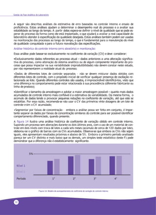 32
Gestão da Fase Analítica do Laboratório
A seguir são descritas análises da estimativa de erro baseadas no controle interno e ensaio de
proficiência. Estas análises ajudam a determinar o desempenho real do processo e a avaliar sua
estabilidade ao longo do tempo. A partir delas espera-se definir o nível de qualidade que se pode es-
perar do processo da forma como ele está implantado, o que ajudará a avaliar a real capacidade do
laboratório atender à especificação da qualidade desejada. Estas análises também podem ser usadas
na monitoração dos processos ao longo do tempo, o que é fundamental para a manutenção do nível
de qualidade conquistada e para a futura reavaliação das especificações.
Análise histórica do controle interno (erro aleatório) e monitoração:
Essa análise pode basear-se exclusivamente no coeficiente de variação (CV) e deve considerar:
•Exclusivamente dados referentes ao processo atual – dados anteriores a uma alteração significa-
tiva do processo, como alteração do sistema analítico ou de algum componente importante do pro-
cesso que possa impactar na sua variabilidade (reprodutibilidade) não devem constar neste estudo,
por não representarem a realidade atual do processo;
•Dados de diferentes lotes de controle separados – não se devem misturar dados obtidos com
diferentes lotes de controle, com o propósito inicial de verificar qualquer presença de oscilação re-
lacionada ao lote. Quando diferentes controles são usados, é imprescindível identificá-los, visto que
uma diferença no comportamento pode estar relacionada à sua procedência (diferente fabricante ou
linha deproduto);
•Identificar o tamanho da amostragem e adotar a maior amostragem possível – quanto mais dados
acumulados de controle interno mais confiável é a estimativa da variabilidade. Da mesma forma, o
acúmulo de dados tende a provocar pequenas reduções no coeficiente de variação, até que este se
estabilize. Por essa razão, recomenda-se não usar o CV das primeiras vinte dosagens de um lote de
controle esim o CV acumulado;
•Segmentar por faixas de concentração – embora a análise possa ser feita em conjunto, é impor-
tante separar os dados por faixas de concentração similares do controle para ser possível identificar
comportamento diferenciado, quando presente.
A figura 14 ilustra uma análise histórica de coeficiente de variação obtido em controle interno.
Supondo um processo sem alterações durante os dois últimos anos, com o uso de um material de con-
trole em dois níveis com troca de lotes a cada seis meses (acúmulo de cerca de 120 dados por lote),
elaborou-se o gráfico de barras com os CVs acumulados. Observa-se que embora os CVs não sejam
iguais, eles apresentam resultados próximos e abaixo de 5%. Embora o primeiro período analisado
pareça ter um CV distinto e mais baixo que os demais, um simples teste estatístico (teste F) pode
demonstrar que a diferença não é estatisticamente significante.
 