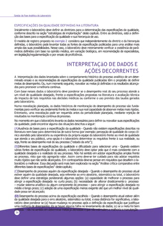 34
Gestão da Fase Analítica do Laboratório
ESPECIFICAÇÕES DA QUALIDADE DEFINIDAS NA LITERATURA
Inicialmente o laboratório deve definir as diretrizes para a determinação das especificações da qualidade,
conforme descrito na seção “estratégias de implantação” deste capítulo. Entre as diretrizes, está a defini-
ção das bases para a especificação da qualidade e suahierarquia deuso.
O modelo de registro proposto no exemplo 2 considera que independentemente da diretriz e da hierarquia
definidas, o laboratório pode levantar todas as fontes de especificação publicadas para uma análise mais
ampla das suas possibilidades. Nesse caso, o laboratório deve minimamente verificar a existência de parâ-
metros definidos com base na opinião médica, em variação biológica, em recomendação de especialistas,
emlegislação/regulamentação e por ensaio deproficiência.
INTERPRETAÇãO DE DADOS E
AÇÕES DECORRENTES
A interpretação dos dados levantados sobre o comportamento histórico do processo analítico de um deter-
minado ensaio e as recomendações de especificações da qualidade publicadas têm o propósito de definir
metas de desempenho. Ou, num momento seguinte, reavaliar as metas já definidas e os resultados alcança-
dos para promover amelhoria contínua.
Com base nesses dados o laboratório deve ponderar se o desempenho real do seu processo atende a
um nível de qualidade desejado, frente a especificações propostas na literatura e avaliação técnica
do impacto de tais requisitos nas decisões médicas ou conforme o uso previsto dos laudos gerados
pelo laboratório.
Numa reavaliação planejada, os dados históricos de monitoração do desempenho do processo são funda-
mentaispara verificar seuandamentofrente àsmetasesuareal capacidade deabsorvermetasmaisrígidas.
Entretanto, uma reavaliação pode ser requerida antes da periodicidade planejada, mediante rejeição de
resultadosna monitoração contínuadoprocesso.
No momentoemqueo laboratório levanta osdadosnecessáriospara definir ou reavaliar suasespecificações
da qualidade,podeencontraralguma das situaçõesdescritasa seguir:
(A)Ausência de bases para a especificação da qualidade - Quando não existem especificações descritas na
literatura nem base para determiná-las deoutra forma (por exemplo: percepção dequalidade do corpo clí-
nico atendido pelo laboratório ou experiência da própria equipe do laboratório frente ao nível dequalidade
que atenda a seu público), uma opção é o laboratório determinar os requisitos frente à sua realidade, ou
seja, frente ao desempenho real do seu processo (“estado da arte”);
(B)Diferentes bases de especificações da qualidade e dificuldade para selecionar uma - Quando existem
várias fontes de especificação da qualidade, o laboratório deve optar pela que é mais condizente com a
qualidade desejada e a realidade do seu processo. Não há sentido em adotar especificações amplas frente
ao processo, visto que não agregarão valor. Assim como deve-se ter cuidado para não adotar requisitos
muito rígidos que não serão alcançados. Em contrapartida deve-se pensar em requisitos que desafiem o la-
boratório a melhorar. Essa discussão será mais bem explorada na seção “Análise crítica comparativa entre
diferentes bases de especificações” destecapítulo;
(C)Desempenho do processo aquém da especificação desejada - Quando o desempenho do processo atual
estiver aquém da qualidade desejada, seja referente ao erro aleatório, sistemático ou total, o laboratório
deve definir uma estratégia ponderando algumas opções: (a) capacidade de melhorar o processo para
atingir a especificação desejada no curto prazo; (b) necessidade de alterar drasticamente o processo
– mudar sistema analítico ou algum componente do processo – para atingir a especificação desejada no
médio e longo prazo; (c) adoção de uma especificação menos exigente até que um melhor nível de quali-
dadepossa seralcançado;
(D)Desempenho do processo acima da especificação escolhida – Quando o desempenho atual estiver além
da qualidade desejada para o erro aleatório, sistemático ou total, e essa distância for significativa, o labo-
ratório deve ponderar se (a) houve mudança no processo após a definição da especificação que justifique
uma melhoria de desempenho; (b) se houve alguma falha no levantamento de dados; (c) se a meta foi bem
definida – nãohá sentido emdeterminarmetasjá atendidas equenãoestimulema melhoria emanutenção
 