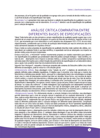 35
Capítulo 1 - Especificações da Qualidade
dos processos;(d) sehá ganho real dequalidade eseagrega valor para a tomadadedecisãomédicaou para
o usofinal do laudo umaespecificaçãomais rígida.
Os exemplos 3 e4 apresentam dois casos que ilustram a seleção de especificações da qualidade e sua com-
paração com o desempenho real do laboratório. O exemplo 5 aborda o uso da especificação da qualidade
para a seleçãodereagente.
ANÁLISE CRíTICA COMPARATIVA ENTRE
DIFERENTES BASES DE ESPECIFICAÇÕES
Talvez Tonks tenha sido um dos primeiros a propor especificações da qualidade quando sugeriu que o erro
aleatório deum ensaio não deveria ultrapassar um quarto do intervalo dereferência. Sugestão similar à da
CLIA, querecomenda que o erro sistemático eo erro aleatório não ultrapassem 50% e25% do erro total,
respectivamente, considerando que os limites de aceitação determinados por essa lei americana são erros
totais admissíveis baseados emrequisitos clínicos10.
Essas e todas as outras propostas de especificações da qualidade descritas neste capítulo são válidas, con-
tudo devem ser avaliadas frente à sua base científica, à capacidade real de ser alcançada e ao impacto na
decisão médica antes deseremimplantadas.
Embora HAECKEL e WOSNIOK26 tenham recentemente proposto um modelo matemático para determi-
nar especificações da qualidade que ponderassem estes três pontos (variação biológica – base científica, es-
tado da arte – desempenho real eimpacto na decisão médica), a análise comparativa eponderaçãotécnica
sobtodasessasinformaçõespara a determinação dosparâmetrosdeespecificaçãoemumlaboratóriotalvez
sejaa opção mais prudentenesta fase deamadurecimentodotema.
Segundo Sten Westgard27, enquanto a hierarquia proposta pelo consenso de Estocolmo define cinco níveis
diferentes deabordagens, pode-sereduzi-loa trêsatitudes gerais:
•Arbitrariamente definida. Essa abordagem inclui “estado da arte” e objetivos de atendimento à le-
gislação definidos pelas entidades reguladoras. O objetivo aqui é encontrar uma meta que a maioria dos
laboratóriosemétodospossaatender.Assim, sejaqualforo desempenhobásicodas metodologiasnoestágio
atual, essa é a meta de desempenho aceitável que deve ser atendida. Dessa forma, com exceção de alguns
visíveis outliers, a maioria dos laboratórios e métodos pode atingir esse tipo demeta. Esse tipo deaborda-
gem, segundo Sten Westgard, em outras esferas, é conhecida como “promoção social”. Em vez de avaliar
objetivamenteo desempenho,visa apenasa tentarmanter o grupo depares unidos à esperadequeao longo
do tempo “as coisas vão melhorar”. O efeito indesejável é que organizações com desempenho inaceitável
clinicamente podem também atender a essa meta. Esse tipo de abordagem pode ajudar a perpetuar um
desempenho inaceitável clinicamente, pode efetivamente não representar um incentivo para a melhoria dos
métodos utilizados nos laboratórios clínicos erepresentar um risco real aospacientes.
•Biologicamente baseada. Por efetivamente estudar a variação biológica intra-indivíduo, essa abordagem
permite determinar qual o nível de variação natural é esperada em um resultado laboratorial. A partir
disso, pode-se então determinar que nível de variação um método laboratorial deve ser capaz de adicionar
à variação total. É exatamente isso que Carmen Ricós e seu grupo fizeram na última década, estudando
todas as diferentes publicações sobre a variação biológica em diferentes testes laboratoriais, compilando
todos eles em um único banco de dados. O banco de dados produzido por Ricós28 apresenta especificações
da qualidade, com metas específicas para um nível de desempenho mínimo, desejável ou ótimo, utilizando
os estudosdeCallum Fraser sobrea variaçãobiológica8
.
Essa abordagem ignora o desempenho atual dos métodos e determina que nível de desempenho devem ter
para assegurar a sua utilidade clínica. A vantagem dessa abordagem é que ela define metas comumente
exigentes e objetivas aos laboratórios clínicos, estimulando a melhoria contínua dos métodos e processos
atualmente utilizados. A desvantagem, por outro lado, é que a mesma abordagem pode definir metas que
podemestarfora do alcancedemétodosatuais para alguns analitos. No entanto,mesmosendoum requisito
dequalidade exigente, serve em última análise, para sinalizar o nível ideal dedesempenho aos laboratórios
e a todo o mercado de medicina laboratorial. Existem casos em queocorre o oposto e as metas são muito
amplas por conta da grande variação do mensurando no indivíduo, podendo ficar aquém do desempenho
das metodologiasdisponíveis.
 