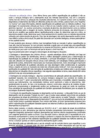 36
Gestão da Fase Analítica do Laboratório
•Baseada na utilização clínica. Uma última forma para definir especificações de qualidade é não es-
tudar a variação biológica nem o desempenho atual dos métodos laboratoriais, mas sim o comporta-
mento real dos clínicos na utilização dos resultados laboratoriais. Se é possível avaliar como as decisões,
diagnósticos e tratamentos são feitos em diferentes pontos de corte e limites, pode-se fazer uma “engenha-
ria reversa” com essas informações, obtendo especificações de qualidade para os métodos analíticos. Essa
abordagem foi recentemente utilizada por Karon e Klee em seu trabalho relativo à glicose e ao controle
glicêmico rigoroso22. Ao analisar prontuários eresultados deglicemia, elesdeterminaram como os médicos
tomaram decisões sobre a dosagem de insulina. Mediante protocolos de simulação, eles determinaram o
nível de erro analítico que poderia alterar significativamente a dose. Ao determinar esse erro crítico, os
laboratórios podem,então,determinarqual o nível aceitáveldeerro analítico para os métodoslaboratoriais
utilizados para determinação de glicemia. Esse tipo de abordagem não aceita desempenho analítico atual,
mas reflete a prática clínica atual. Ele podenão concordar com oslimites biológicos, embora potencialmen-
teisso pudesseocorrer.
O mais prudente para alcançar critérios mais homogêneos frente ao mercado é aplicar especificações no
mais alto nível da hierarquia. Se num primeiro momento a opção para um ensaio seja uma especificação
intermediária frente à hierarquia estabelecida no consenso deEstocolmo, pode-setrabalhar com uma meta
demédioprazo para subir na hierarquia atéquese alcance o nívelmais alto.
Algumas ponderaçõessobrevantagensedesvantagens deabordagensesituações:
(1)Vantagens e desvantagens dos critérios clínicos - quando estratégias claras e definidas com base em
critérios clínicos podem ser identificadas, tem-se a melhor abordagem possível para a determinação da
especificação da qualidade de um ensaio; entretanto, a principal desvantagem é que somente alguns en-
saios são utilizados em situações clínicas únicas e bem definidas, com estratégias médicas padronizadas e
globalmente aceitas, diretamente relacionadas aos resultados laboratoriais. Outra desvantagem importante
é que as especificações de qualidade calculadas por essa abordagem estão condicionadas às suposições
feitas a respeito de como os resultados dos testes são utilizados pelos médicos29. Com essa abordagem, es-
pecificações da qualidade têm sido derivadas de questionários enviados aos médicos sobre o uso de ensaios
laboratoriais em situações clínicas específicas; mas segundo especialistas no tema, esses estudos têm sérios
defeitos30
enão são recomendadospara uso31
.
(2)Vantagens da variação biológica - algumas características de aplicação global das especificações da
qualidade baseadas nos componentes da variação biológica asseguram sua condição de modelo de
escolha, entre elas8,20
: serem concretamente definidas para imprecisão e inexatidão; estarem baseadas,
mesmo que indiretamente, nas necessidades médicas; serem aplicáveis a todos os laboratórios, inde-
pendentemente do porte, do tipo e da localização; estarem construídas valendo-se de modelos simples,
facilmente compreensíveis e amplamente aceitos por profissionais da saúde em razão da coerência.
Essa estratégia de especificação da qualidade tem também apresentado flexibilidade para se adaptar às
tecnologias atualmente disponíveis.
(3)Limitação de especificações baseadas no desempenho real do processo - a discussão frente ao uso do
desempenho real do processo (“estado da arte”) que é muitas vezes adotado como limite de aceitação
por provedores de ensaio de proficiência (ver capítulo II deste volume, na seção “Seleção - critérios de
avaliação para determinar o desempenhodo laboratório”), gira emtorno da possibilidade desselimite ser
muito amplo frente à qualidade desejada. Para reduzir esse efeito, já foram apresentadas propostas para
definir especificações da qualidade baseadas apenas nos sistemas analíticos que apresentam os melhores
desempenhosno programa32.
Dentro deste contexto, o trabalho elaborado por BIASOLI et al.33 , com dados de ensaio de proficiência
para colesterol no soro, demonstrou que sistemas fechados (componentes instrumentais, metodológicos e
reagentes integrados) apresentam melhores desempenhos que sistemas abertos (equipamentos combinados
com reagentes genéricos) usados no Brasil. Essa discussão chama a atenção para a necessidade de os la-
boratórios acompanharem o avanço da tecnologia eavaliarem o impacto dos sistemas disponíveis nos seus
resultados, o que pode ser feito adotando especificações da qualidade baseadas nos melhores sistemas, de
forma a sinalizar quando um sistema apresentadesempenhoaquémaestes.
Essa discussão pode ser estendida para o uso da variação real do controle interno para especificar o erro
aleatório admissível. O processo pode não estar apresentando seu melhor desempenho sem que isto seja
percebido, fazendo com que esta magnitude seja transportada para a especificação, principalmente se
 