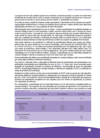 37
Capítulo 1 - Especificações da Qualidade
o processo não tiver sido validado (quando seria realizado o estudodeprecisão) ese adota uma sistemática
simplificada de controle interno (como a simples comparação de um resultado individual com a faixa pro-
posta da bula do controle ou outras práticas quenão avaliema variabilidade docontrole).
Em ambososcasos,a opçãodecomparar, semprequepossível,o desempenhoreal doprocessocomespecifi-
caçõesobtidas cientificamente eo impacto emdecisõesclínicas podeser o melhor caminho para determinar
especificações coerentes como uso e passíveis de seremalcançadas.
(4)Ponderações sobre especificações frouxas ou rígidas - embora especificações da qualidade baseadas na
variação biológica sejam as mais exploradas e usadas, elas têm relação direta com a variação do mensu-
rando no corpo humano, o quepode ser muito amplo em algumas situações (por exemplo triglicerídeos) ou
muito restrito em outros casos (por exemplo sódio). Por essa razão, é fundamental comparar as especifica-
çõescom a realidade (por exemplo, o coeficiente de variação obtido no controle interno eo erro sistemático
estimado ao longo do tempo no ensaio de proficiência) e avaliar seu impacto na qualidade final do laudo.
Outro ponto relevante a ser ponderado é a definição de especificações distintas para ensaios com desem-
penho similar por serem obtidos por uma mesma metodologia, como discutido por ALBUQUERQUE, DO-
ELLINGER e BIASOLI V34 na análise de resultados apresentados para imunoglobulinas (IgA, IgG eIgM)
num ensaio de proficiência. Nesse trabalho, o erro sistemático estimado (erro médio relativo) para 135
laboratórios foi muito próximo para as três imunoglobulinas, visto serem medidas obtidas por uma mesma
metodologia e em um mesmo sistema analítico. Contudo, a especificação de erro sistemático baseada em
variação biológica édistinta (a propostapra IgM étrêsvezesmaior quea deIgG).
Essas ponderaçõessão válidas para especificações baseadasemvariação biológica, assim comoas definidas
por outras bases científicas edescritas na literatura.
Para ilustrar a discussão sobre a adequação de diferentes bases de especificação, são apresentadas as es-
pecificações recomendadas para triglicerídeos em soro na figura 16. Neste caso, foram levantadas quatro
propostas de especificação previstas no Consenso de Estolcomo: recomendação de grupo de especialista
(NCEP), recomendação baseada em variação biológica, a definida por legislação (CLIA) e a publicada em
ensaio de proficiência(ControlLab).
Analisando os dados, pode-seconcluir que as recomendaçõesdo NCEP muito se aproximam das especifica-
çõesótimas obtidas por variação biológica ea adotadapara erro total pela ControlLab (baseadano“estado
da arte”). Essa “concordância” entre as recomendaçõesfacilita a decisão deumlaboratório quepossuaum
processo com desempenho compatível com tais requisitos (com erro inferior ao especificado, ou próximo
com capacidade demelhorar).
Em contrapartida, a especificação de erro total determinada na CLIA está próxima à desejada obtida por
variação biológica. Tais requisitos são mais adequados para processos que apresentem erros superiores aos
primeiros requisitos discutidos, considerando que estes devem objetivar melhorar seus processos ao longo
do tempopara atenderaos requisitos maisrígidos.
 