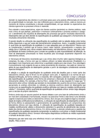 38
Gestão da Fase Analítica do Laboratório
CONCLUSãO
Atender às expectativas dos clientes é o principal passo para uma posição diferenciada em termos
de competitividade no mercado. Isso não é diferente para o laboratório clínico, onde se vivencia um
momento de intensa consolidação e elevada competitividade, em que atender às expectativas dos
clientes egerenciar os processos críticos é essencial.
Para atender a essas expectativas, sejam de clientes usuários (pacientes) ou clientes médicos, nada
mais crítico do que planejar, padronizar e monitorar continuamente o processo analítico e assegu-
rar o atendimento dos requisitos de desempenho dos processos que geram resultados laboratoriais.
Desempenho este que deve atender às especificações da qualidade que assegurem o fornecimento de
resultados clinicamente relevantes.
O grande desafio na utilização das especificações da qualidade está na seleção destas entre tantas
fontes disponíveis e que por vezes são diametralmente antagônicas. Assim, a questão fundamental
é: qual fonte de especificação da qualidade é a mais adequada para um laboratório? Mesmo com
as considerações e análises que se buscou inserir neste capítulo, provavelmente a resposta não
esteja clara e definida para vários ensaios determinados nos laboratórios clínicos, seja pela indis-
ponibilidade de fontes confiáveis para o ensaio em questão ou pela impossibilidade de obtenção do
nível de desempenho preconizado na fonte escolhida pela tecnologia atualmente disponível nos
laboratórios clínicos.
A hierarquia de Estocolmo recomenda que o uso clínico deva triunfar sobre aspectos biológicos ou
consensos. Ou seja, a forma com que os médicos utilizam os testes laboratoriais (finalidade) é a
abordagem mais importante para determinar a qualidade exigida para esse ensaio. Essa abordagem
é provavelmente mais exigente do que as metas provenientes de consensos, mas pode ser menos exi-
gente do que especificações de desempenho geradas a partir de abordagens considerando somente
aspectos biológicos27
.
A seleção e a adoção de especificações da qualidade ainda são desafios para a maior parte dos
laboratórios clínicos, seja no Brasil ou em qualquer outro país. A legislação e as normas de acre-
ditação/certificação, de forma contínua e crescente, têm começado a abordar e exigir a utilização
das especificações da qualidade como forma de comprovar a liberação de resultados laboratoriais
clinicamente válidos. Por exemplo, a Norma PALC, versão 2010, no seu requisito 9.2 exige que: “O
laboratório deve utilizar métodos que atendam às necessidades dos usuários dos serviços eque sejam
apropriados às análises oferecidas; os métodos ou sistemas analíticos devem ter desempenho que
cumpra com as especificações da qualidade analítica definidas com base em modelos cientificamente
válidos”9. Entretanto, definir qual fonte de especificação da qualidade utilizar ainda é algo delegado
para a decisão do próprio laboratório.
Embora ainda seja um assunto passível de intenso debate e com uma base de conhecimento ainda a
ser mais bem consolidada e harmonizada, estudar e se posicionar frente a este tema é uma demanda
urgente eessencial para todos os laboratórios clínicos. Mais do que uma exigência legal ou recomen-
dação de órgãos certificadores/acreditadores, a utilização de especificações de desempenho analítico
de forma efetiva no planejamento e gerenciamento da qualidade representa um compromisso dos
laboratórios clínicos com seus clientes. A utilização de especificações da qualidade baseadas em
modelos cientificamente válidos e clinicamente coerentes é a garantia do atendimento das necessi-
dades dos clientes dos laboratórios clínicos. Em última análise, a atenção voltada para a questão das
especificações da qualidade representa compreender na essência e concretizar a missão fundamental
de qualquer laboratório clínico: fornecer informações diagnósticas confiáveis ao médico suportando
a tomada dedecisão clínica.
Desejamos que este texto seja uma referência inicial e um estímulo para enfrentarmos juntos esse
desafio. Mãos àobra!
 