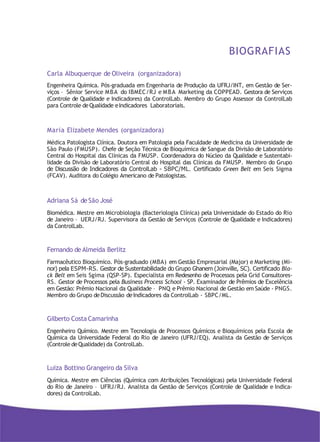 BIOGRAFIAS
Carla Albuquerque de Oliveira (organizadora)
Engenheira Química. Pós-graduada em Engenharia de Produção da UFRJ/INT, em Gestão de Ser-
viços – Sênior Service MBA do IBMEC/RJ e MBA Marketing da COPPEAD. Gestora de Serviços
(Controle de Qualidade e Indicadores) da ControlLab. Membro do Grupo Assessor da ControlLab
para Controle deQualidade eIndicadores Laboratoriais.
Maria Elizabete Mendes (organizadora)
Médica Patologista Clínica. Doutora em Patologia pela Faculdade de Medicina da Universidade de
São Paulo (FMUSP). Chefe de Seção Técnica de Bioquímica de Sangue da Divisão de Laboratório
Central do Hospital das Clínicas da FMUSP. Coordenadora do Núcleo da Qualidade e Sustentabi-
lidade da Divisão de Laboratório Central do Hospital das Clínicas da FMUSP. Membro do Grupo
de Discussão de Indicadores da ControlLab - SBPC/ML. Certificado Green Belt em Seis Sigma
(FCAV). Auditora do Colégio Americano de Patologistas.
Adriana Sá de São José
Biomédica. Mestre em Microbiologia (Bacteriologia Clínica) pela Universidade do Estado do Rio
de Janeiro – UERJ/RJ. Supervisora da Gestão de Serviços (Controle de Qualidade e Indicadores)
da ControlLab.
Fernando de Almeida Berlitz
Farmacêutico Bioquímico. Pós-graduado (MBA) em Gestão Empresarial (Major) e Marketing (Mi-
nor) pela ESPM-RS. Gestor de Sustentabilidade do Grupo Ghanem (Joinville, SC). Certificado Bla-
ck Belt em Seis Sgima (QSP-SP). Especialista em Redesenho de Processos pela Grid Consultores-
RS. Gestor de Processos pela Business Process School - SP. Examinador de Prêmios de Excelência
em Gestão: Prêmio Nacional da Qualidade – PNQ e Prêmio Nacional de Gestão em Saúde - PNGS.
Membro do Grupo deDiscussão deIndicadores da ControlLab - SBPC/ML.
Gilberto Costa Camarinha
Engenheiro Químico. Mestre em Tecnologia de Processos Químicos e Bioquímicos pela Escola de
Química da Universidade Federal do Rio de Janeiro (UFRJ/EQ). Analista da Gestão de Serviços
(Controle deQualidade) da ControlLab.
Luiza Bottino Grangeiro da Silva
Química. Mestre em Ciências (Química com Atribuições Tecnológicas) pela Universidade Federal
do Rio de Janeiro – UFRJ/RJ. Analista da Gestão de Serviços (Controle de Qualidade e Indica-
dores) da ControlLab.
 
