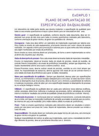 39
Capítulo 1 - Especificações da Qualidade
ExEMPLO 1
PLANO DE IMPLANTAÇãO DE
ESPECIFICAÇãO DA QUALIDADE
Um laboratório de médio porte decidiu que deveria implantar a especificação da qualidade para
todos os seus ensaios quantitativos etraçou o plano abaixo para ser executado em dois anos.
Diretriz geral - A especificação da qualidade, conforme descrito neste documento, deve ser im-
plantada num prazo de dois anos para todos os ensaios quantitativos realizados pelo laboratório,
conforme orientação do gestor técnico, do gestor da qualidade eda diretoria.
Cronograma - Cada área deve definir um calendário de implantação organizado por sistema ana-
lítico (todos os ensaios de cada equipamento), priorizando sistemas com maior volume de exames
realizados. Um segundo critério para priorização é sistemas para os quais tenha sido feita validação
e/ou sejam monitorados por ensaio de proficiência.
Novos ensaios ou novos sistemas devem ser priorizados, de forma a serem implementados na rotina
já dentro dos requisitos aqui descritos.
Dadosdedesempenhodoprocesso-Para cada ensaiodevem-selevantardadosdeimprecisão einexatidão:
Ensaios já implantados: devem-se levantar dados de estudo de precisão, estudo de exatidão, do
controle interno (imprecisão) e do ensaio de proficiência (inexatidão), sempre que disponíveis, rea-
lizados recentemente (último ano) epara o sistema analítico atual.
Ensaios/Processos novos: deve-se realizar estudo de precisão, exatidão ou erro total sempre que
viável. Na impossibilidade de realizá-los, deve-se aguardar três meses de uso de controle interno e
uma rodada de ensaio de proficiência para gerar os dados necessários.
Bases para especificação da qualidade - Sempre que disponível, deve-se optar por especificações
clínicas, ou minimamente a variação biológica desejável para o erro total. Se estes não forem viáveis
frente ao desempenho atual do processo, deve-se discutir com a diretoria a possibilidade de melhoria
e mudanças no processo, antes de optar por uma especificação baseada no desempenho do processo
ou na variação biológica mínima.
Utilidade - A especificação da qualidade deve ser usada para selecionar novos sistemas analíticos,
validar processos, determinar melhorias e mudanças nos processos, definir estratégias de controle
interno e monitorar resultados de controle de qualidade (ensaio de proficiência e controle interno).
Monitoraçãodoprocesso-A monitoração deve ser realizada trimestralmente, avaliando indicadores
de erro total, com base na imprecisão (coeficiente de variação acumulado no período para os contro-
les internos em uso) e de inexatidão (erro médio relativo obtido no ensaio de proficiência).
Prazo - Todos os ensaios quantitativos realizados pelo laboratório devem ser estudados e contem-
plados por este plano num prazo de 2 anos. Depois de implantados, deve-se proceder sua revisão a
cada três anos.
Responsabilidade-Os estudos devem ser realizados pela equipe técnica de cada área, sob orientação
do gestor técnico edo gestor da qualidade.
Qualquer impossibilidade de realizar as ações aqui implantadas, assim como a necessidade de definir
algo diferente do previsto, deveser previamente discutida com a diretoria.
 