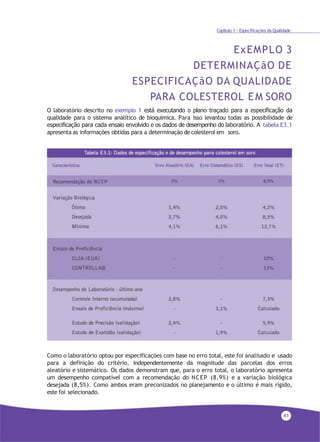 41
Capítulo 1 - Especificações da Qualidade
ExEMPLO 3
DETERMINAÇãO DE
ESPECIFICAÇãO DA QUALIDADE
PARA COLESTEROL EM SORO
O laboratório descrito no exemplo 1 está executando o plano traçado para a especificação da
qualidade para o sistema analítico de bioquímica. Para isso levantou todas as possibilidade de
especificação para cada ensaio envolvido e os dados de desempenho do laboratório. A tabela E3.1
apresenta as informações obtidas para a determinação decolesterol em soro.
Como o laboratório optou por especificações com base no erro total, este foi analisado e usado
para a definição do critério, independentemente da magnitude das parcelas dos erros
aleatório e sistemático. Os dados demonstram que, para o erro total, o laboratório apresenta
um desempenho compatível com a recomendação do NCEP (8,9%) e a variação biológica
desejada (8,5%). Como ambos eram preconizados no planejamento e o último é mais rígido,
este foi selecionado.
 