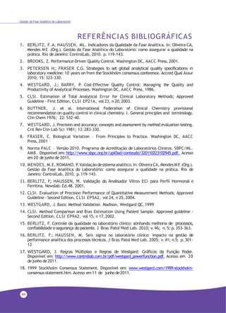 44
Gestão da Fase Analítica do Laboratório
REFERÊNCIAS BIBLIOGRÁFICAS
1. BERLITZ, F. A; HAUSSEN, ML. Indicadores da Qualidade da Fase Analítica. In: Oliveira CA,
Mendes M E (Org.). Gestão da Fase Analítica do Laboratório: como assegurar a qualidade na
prática. Rio deJaneiro: ControlLab, 2010. p. 119-143.
2. BROOKS, Z. Performance-Driven Quality Control. Washington DC, AACC Press, 2001.
3. PETERSEN H.; FRASER C.G. Strategies to set global analytical quality specifications in
laboratory medicine: 10 years on from the Stockholm consensus conference. Accred Qual Assur
2010; 15: 323-330.
4. WESTGARD, J.; BARRY, P. Cost-Effective Quality Control: Managing the Quality and
Productivity of Analytical Processes. Washington DC, AACC Press, 1986.
5. CLSI. Estimation of Total Analytical Error for Clinical Laboratory Methods; Approved
Guideline - First Edition, CLSI EP21A, vol 23, n 20,2003.
6. BUTTNER, J. et al. International Federation of Clinical Chemistry provisional
recommendation on quality control in clinical chemistry. I. General principles and terminology.
Clin Chem 1976; 22: 532-40.
7. WESTGARD, J. Precision and accuracy: concepts and assessment by method evaluation testing.
Crit Rev Clin Lab Sci 1981; 13:283-330.
8. FRASER, C. Biological Variation – From Principles to Practice. Washington DC, AACC
Press, 2001
9. Norma PALC – Versão 2010. Programa de Acreditação de Laboratórios Clínicos. SBPC/ML.
AMB. Disponível em: http://www.sbpc.org.br/uplOad/conteudo/320110223102945.pdf. Acesso
em 20 dejunho de 2011.
10. MENDES, M.E, ROMANO, P.Validação desistemaanalítico. In: Oliveira CA, Mendes M E (Org.).
Gestão da Fase Analítica do Laboratório: como assegurar a qualidade na prática. Rio de
Janeiro: ControlLab, 2010. p.119-143.
11. BERLITZ, F; HAUSSEN, M. Validação do Analisador Vitros ECi para Perfil Hormonal e
Ferritina. Newslab. Ed.48. 2001.
12. CLSI. Evaluation of Precision Performance of Quantitative Measurement Methods; Approved
Guideline - Second Edition, CLSI EP5A2, vol 24, n 25, 2004.
13. WESTGARD, J. Basic Method Validation. Madison, Westgard QC, 1999
14. CLSI. Method Comparison and Bias Estimation Using Patient Sample. Approved guideline -
Second Edition, CLSI EP9A2, vol 15, n 17,2002.
15. BERLITZ, F. Controle da qualidade no laboratório clínico: alinhando melhoria de processos,
confiabilidade e segurança do paciente. J Bras Patol Med Lab. 2010; v. 46; n. 5; p. 353-363.
16. BERLITZ, F.; HAUSSEN, M. Seis sigma no laboratório clínico: impacto na gestão de
performance analítica dos processos técnicos. J Bras Patol Med Lab. 2005; v. 41; n.5; p. 301-
12
17. WESTGARD, J. Regras Múltiplas e Regras de Westgard: Gráficos da Função Poder.
Disponível em: http://www.controllab.com.br/pdf/westgard_powerfunction.pdf. Acesso em 20
dejunho de 2011.
18. 1999 Stockholm Consensus Statement. Disponível em: www.westgard.com/1999-stockholm-
consensus-statement.htm. Acesso em11 de junho de2011.
 