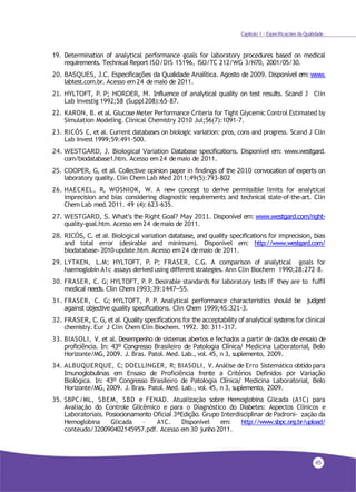 45
Capítulo 1 - Especificações da Qualidade
19. Determination of analytical performance goals for laboratory procedures based on medical
requirements. Technical Report ISO/DIS 15196, ISO/TC 212/WG 3/N70, 2001/05/30.
20. BASQUES, J.C. Especificações da Qualidade Analítica. Agosto de 2009. Disponível em: www.
labtest.com.br. Acesso em24 demaio de 2011.
21. HYLTOFT, P. P; HORDER, M. Influence of analytical quality on test results. Scand J Clin
Lab Investig 1992;58 (Suppl208):65–87.
22. KARON, B. et al. Glucose Meter Performance Criteria for Tight Glycemic Control Estimated by
Simulation Modeling. Clinical Chemistry 2010 Jul;56(7):1091-7.
23. RICÓS C, et al. Current databases on biologic variation: pros, cons and progress. Scand J Clin
Lab Invest 1999;59:491-500.
24. WESTGARD, J. Biological Variation Database specifications. Disponível em: www.westgard.
com/biodatabase1.htm. Acesso em24 demaio de 2011.
25. COOPER, G, et al. Collective opinion paper in findings of the 2010 convocation of experts on
laboratory quality. Clin Chem Lab Med 2011;49(5):793-802
26. HAECKEL, R, WOSNIOK, W. A new concept to derive permissible limits for analytical
imprecision and bias considering diagnostic requirements and technical state-of-the-art. Clin
Chem Lab med. 2011. 49 (4): 623-635.
27. WESTGARD, S. What’s the Right Goal? May 2011. Disponível em: www.westgard.com/right-
quality-goal.htm. Acesso em24 demaio de 2011.
28. RICÓS, C. et al. Biological variation database, and quality specifications for imprecision, bias
and total error (desirable and minimum). Disponível em: http://www.westgard.com/
biodatabase- 2010-update.htm. Acesso em24 demaio de 2011.
29. LYTKEN, L.M; HYLTOFT, P. P; FRASER, C.G. A comparison of analytical goals for
haemoglobin A1c assays derived using different strategies. Ann Clin Biochem 1990;28:272–8.
30. FRASER, C. G; HYLTOFT, P. P. Desirable standards for laboratory tests IF they are to fulfil
medical needs. Clin Chem 1993;39:1447–55.
31. FRASER, C. G; HYLTOFT, P. P. Analytical performance characteristics should be judged
against objective quality specifications. Clin Chem 1999;45:321-3.
32. FRASER, C. G, et al. Quality specifications for the acceptability of analytical systems for clinical
chemistry. Eur J Clin Chem Clin Biochem. 1992. 30: 311-317.
33. BIASOLI, V. et al. Desempenho de sistemas abertos e fechados a partir de dados de ensaio de
proficiência. In: 43º Congresso Brasileiro de Patologia Clínica/ Medicina Laboratorial, Belo
Horizonte/MG, 2009. J. Bras. Patol. Med. Lab., vol. 45, n 3, suplemento, 2009.
34. ALBUQUERQUE, C; DOELLINGER, R; BIASOLI, V. Análise de Erro Sistemático obtido para
Imunoglobulinas em Ensaio de Proficiência frente a Critérios Definidos por Variação
Biológica. In: 43º Congresso Brasileiro de Patologia Clínica/ Medicina Laboratorial, Belo
Horizonte/MG, 2009. J. Bras. Patol. Med. Lab., vol. 45, n 3, suplemento, 2009.
35. SBPC/ML, SBEM, SBD e FENAD. Atualização sobre Hemoglobina Glicada (A1C) para
Avaliação do Controle Glicêmico e para o Diagnóstico do Diabetes: Aspectos Clínicos e
Laboratoriais. Posiocionamento Oficial 3ªEdição. Grupo Interdisciplinar de Padroni- zação da
Hemoglobina Glicada – A1C. Disponível em: http://www.sbpc.org.br/upload/
conteudo/320090402145957.pdf. Acesso em30 junho 2011.
 