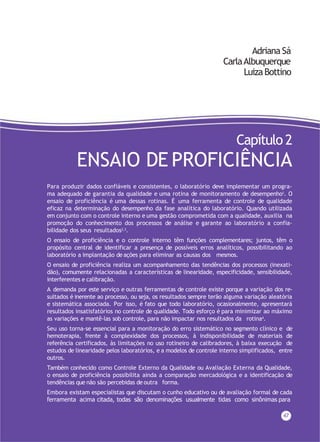 Adriana Sá
CarlaAlbuquerque
LuizaBottino
47
Capítulo 2
ENSAIO DE PROFICIÊNCIA
Para produzir dados confiáveis e consistentes, o laboratório deve implementar um progra-
ma adequado de garantia da qualidade e uma rotina de monitoramento de desempenho1
. O
ensaio de proficiência é uma dessas rotinas. É uma ferramenta de controle de qualidade
eficaz na determinação do desempenho da fase analítica do laboratório. Quando utilizada
em conjunto com o controle interno e uma gestão comprometida com a qualidade, auxilia na
promoção do conhecimento dos processos de análise e garante ao laboratório a confia-
bilidade dos seus resultados2,3.
O ensaio de proficiência e o controle interno têm funções complementares; juntos, têm o
propósito central de identificar a presença de possíveis erros analíticos, possibilitando ao
laboratório a implantação de ações para eliminar as causas dos mesmos.
O ensaio de proficiência realiza um acompanhamento das tendências dos processos (inexati-
dão), comumente relacionadas a características de linearidade, especificidade, sensibilidade,
interferentes e calibração.
A demanda por este serviço e outras ferramentas de controle existe porque a variação dos re-
sultados é inerente ao processo, ou seja, os resultados sempre terão alguma variação aleatória
e sistemática associada. Por isso, é fato que todo laboratório, ocasionalmente, apresentará
resultados insatisfatórios no controle de qualidade. Todo esforço é para minimizar ao máximo
as variações e mantê-las sob controle, para não impactar nos resultados da rotina4.
Seu uso torna-se essencial para a monitoração do erro sistemático no segmento clínico e de
hemoterapia, frente à complexidade dos processos, à indisponibilidade de materiais de
referência certificados, às limitações no uso rotineiro de calibradores, à baixa execução de
estudos de linearidade pelos laboratórios, e a modelos de controle interno simplificados, entre
outros.
Também conhecido como Controle Externo da Qualidade ou Avaliação Externa da Qualidade,
o ensaio de proficiência possibilita ainda a comparação mercadológica e a identificação de
tendências que não são percebidas de outra forma.
Embora existam especialistas que discutam o cunho educativo ou de avaliação formal de cada
ferramenta acima citada, todas são denominações usualmente tidas como sinônimas para
 