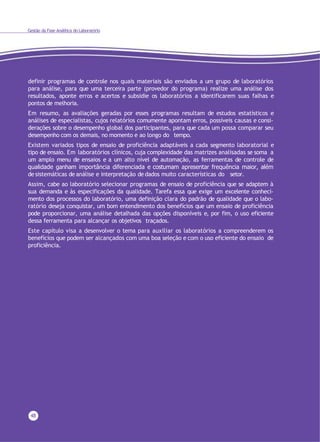 Gestão da Fase Analítica do Laboratório
48
definir programas de controle nos quais materiais são enviados a um grupo de laboratórios
para análise, para que uma terceira parte (provedor do programa) realize uma análise dos
resultados, aponte erros e acertos e subsidie os laboratórios a identificarem suas falhas e
pontos de melhoria.
Em resumo, as avaliações geradas por esses programas resultam de estudos estatísticos e
análises de especialistas, cujos relatórios comumente apontam erros, possíveis causas e consi-
derações sobre o desempenho global dos participantes, para que cada um possa comparar seu
desempenho com os demais, no momento e ao longo do tempo.
Existem variados tipos de ensaio de proficiência adaptáveis a cada segmento laboratorial e
tipo de ensaio. Em laboratórios clínicos, cuja complexidade das matrizes analisadas se soma a
um amplo menu de ensaios e a um alto nível de automação, as ferramentas de controle de
qualidade ganham importância diferenciada e costumam apresentar frequência maior, além
de sistemáticas de análise e interpretação de dados muito características do setor.
Assim, cabe ao laboratório selecionar programas de ensaio de proficiência que se adaptem à
sua demanda e às especificações da qualidade. Tarefa essa que exige um excelente conheci-
mento dos processos do laboratório, uma definição clara do padrão de qualidade que o labo-
ratório deseja conquistar, um bom entendimento dos benefícios que um ensaio de proficiência
pode proporcionar, uma análise detalhada das opções disponíveis e, por fim, o uso eficiente
dessa ferramenta para alcançar os objetivos traçados.
Este capítulo visa a desenvolver o tema para auxiliar os laboratórios a compreenderem os
benefícios que podem ser alcançados com uma boa seleção e com o uso eficiente do ensaio de
proficiência.
 