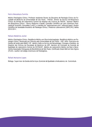 Nairo Massakazu Sumita
Médico Patologista Clínico. Professor Assistente Doutor da Disciplina de Patologia Clínica da Fa-
culdade de Medicina da Universidade de São Paulo - FMUSP. Diretor do Serviço de Bioquímica
Clínica da Divisão de Laboratório Central do Hospital das Clínicas da FMUSP. Assessor Médico
em Bioquímica Clínica - Fleury Medicina e Saúde. Consultor Científico do Latin American Prea-
nalytical Scientific Committee (LASC) e membro do “specimencare.com” editorial board. Diretor
Científico da Sociedade Brasileira de Patologia Clínica / Medicina Laboratorial (SBPC/ML) biênio
2010-2011.
Nelson Medeiros Junior
Médico Patologista Clínico. Residência Médica em Otorrinolaringologia. Residência Médica em Pa-
tologia Clínica. Doutorado em Ciências pela Universidade de São Paulo - USP. MBA Executivo em
Gestão de Saúde pelo IBMEC/SP. Médico chefe no Serviço de Hematologia, Citologia eGenética do
Hospital das Clínicas da Faculdade de Medicina da USP. Membro da Comissão de Controle de
Qualidade do Laboratório Central do HCFMUSP. Médico do Laboratório Médico da Real e Bene-
mérita Associação Portuguesa de Beneficência de São Paulo. Certificado Green Belt em Seis Sigma
(FCAV). Auditor do Colégio Americano de Patologistas.
Rafael Monsores Lopes
Biólogo. Supervisor da Gestão deServiços (Controle deQualidade eIndicadores) da ControlLab.
 