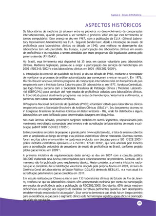 49
Capítulo 2 - Ensaio deProficiência
ASPECTOS HISTÓRICOS
Os laboratórios de medicina já estavam entre os pioneiros no desenvolvimento de comparações
interlaboratoriais, quando passaram a ser também o primeiro setor em que esta ferramenta se
tornou compulsória5. Esse avanço se deu em 1967, com a publicação da CLIA (Clinical Labora-
tory Improvement Amendments) nos EUA. Segundo Sunderman6
, desde a introdução do ensaio de
proficiência para laboratórios clínicos na década de 1940, uma melhora no desempenho dos
laboratórios tem sido percebida. Na Europa, a participação dos laboratórios clínicos em ensaio
de proficiência e os requisitos a serem atendidos por esses programas são legalizados apenas pelo
governo alemão (RiliBÄK)7.
No Brasil, essa ferramenta está disponível há 35 anos em caráter voluntário para laboratórios
clínicos. Mediante legislação, passou-se a exigir a participação dos serviços de hemoterapia em
2002 (RDC343/20028) edos laboratórios clínicos em2005 (RDC302/20059).
A introdução do controle de qualidade no Brasil se deu na década de 1960, mediante a necessidade
de monitorar os processos de análise automatizados que começavam a entrar no país10. Em 1976,
Marcio Biasoli lançou o primeiro programa de comparação interlaboratorial em bioquímica do país
em parceria com o Instituto Santa Catarina para 20 laboratórios e, em 1977, fundou a ControlLab,
que logo firmou parceria com a Sociedade Brasileira de Patologia Clínica / Medicina Laborato-
rial (SBPC/ML) para conduzir até hoje ensaios de proficiência voltados para laboratórios clínicos.
A ControlLab possui atualmente programas nas áreas de Hemoterapia, Veterinária e Alimentos, e
parcerias com outras sociedades científicas.
O Programa Nacional de Controle de Qualidade (PNCQ) étambém voltado para laboratórios clínicos
em parceria com a Sociedade Brasileira de Análises Clínicas (SBAC)11. Seu lançamento ocorreu no
V Congresso Brasileiro de Análises Clínicas em Belo Horizonte - MG, onde foi distribuído a alguns
laboratórios um soro liofilizado para determinadas dosagens em bioquímica.
Nas duas últimas décadas, provedores surgiram também em outros segmentos, impulsionados pelo
movimento metrológico comandado pelo Inmetro e de acreditação de laboratórios de ensaio e cali-
bração (ABNT NBR ISO/IEC 1702512
).
Entre provedores setoriais de pequeno a grande porte (www.eptis.bam.de), a lista de ensaios cobertos
vem se ampliando ao longo do tempo e as práticas estatísticas vêm se renovando. Diversas normas
foram escritas sobre o tema e têm norteado essa evolução, com destaque para a ISO 13528:200513
(sobre métodos estatísticos aplicáveis) e a ISO/IEC 17043:20103 , que será adotada pelo Inmetro
para a acreditação voluntária de provedores de ensaio de proficiência no Brasil, conforme projeto
piloto quese iniciou em 200914
.
A primeira iniciativa de regulamentação deste serviço se deu em 2007 com a consulta pública
30/2007 elaborada pela Anvisa com requisitos para o funcionamento de provedores. Contudo, até o
momento não foi publicada como regulamento técnico. Neste contexto, a primeira iniciativa nacio-
nal que se consolidou foi a habilitação voluntária lançada pela própria Anvisa em 2001, através da
Gerência Geral de Laboratórios de Saúde Pública (GGLAS) dentro da REBLAS, e a mais atual é a
acreditação pelo Inmetro quese consolida em 2011.
Em estudo realizado por Chaves e Marin com 133 laboratórios clínicos do Estado do Rio de Janei-
ro, verificou-se que os laboratórios clínicos vêm apresentando melhoria por conta da participação
em ensaios de proficiência após a publicação da RDC302/2005. Entretanto, 65% ainda mostram
deficiências em relação aos registros de medidas corretivas pertinentes quando o bom desempenho
em determinado ensaio não foi alcançado15. Esse cenário demonstra que ainda há um longo caminho
para a excelência, o que para o segmento clínico e de hemoterapia significa apoio eficaz à promoção
da saúde da população.
 
