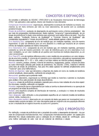 50
Gestão da Fase Analítica do Laboratório
CONCEITOS E DEFINIÇÕES
Os conceitos e definições da ISO/IEC 17043:20103 e do Vocabulário Internacional de Metrologia
(VIM)16 são aplicados a estecapítulo. Abaixo são listados os mais relevantes:
Comparação interlaboratorial: organização, desempenho e avaliação de medições ou ensaios nos
mesmos ou em itens similares por dois ou mais laboratórios, de acordo com as condições
predeterminadas.
Ensaio de proficiência: avaliação do desempenho do participante contra critérios preestabeleci- dos
por meio de comparações interlaboratoriais. Neste capítulo, “programa” (operacionalização de um
ensaio de proficiência) é citado como sinônimo para promover uma melhor leitura do texto. Para fins
deste capítulo, “Avaliação Externa da Qualidade” e “Controle Externo da Qualidade” são
considerados equivalentes a “ensaio de proficiência”, sendo adotado apenas o último termo.
Erro Aleatório (EA): componente do erro de medição que, em medições repetidas, varia de maneira
imprevisível. O valor de referência para um erro aleatório é a média que resultaria de um número
infinito demedições repetidas do mesmo mensurando.
Erro Sistemático (ES): componente do erro de medição que, em medições repetidas, permanece
constante ou varia de maneira previsível. Um valor de referência para um erro sistemático é um
valor verdadeiro, ou um valor medido de um padrão com incerteza de medição desprezível, ou um
valor convencional.
Erro Total (ET): erro demedição (diferença entre o valor medido deuma grandeza eum valor designa-
do) deuma única medida. É a soma deerro aleatório eerro sistemático, quepodeser representadopela
fórmula matemática: ET = ES + zEA, onde z é um fator relativo ao nível de confiança desejado.
Material: amostra, produto, artefato, material de referência, equipamento, padrão, conjunto de dados
ou outra informação utilizada pelo ensaio de proficiência. Na ISO/IEC 17043, material é referido
como item de ensaio de proficiência, mas para fins deste capítulo foi definido simplesmente como
“material” para uma melhorleitura.
Medida de dispersão: valor que demonstra a dispersão dos dados em torno da medida de tendência
central (amplitude, desvio-padrão, coeficiente de variação etc).
Mensurando: grandeza quese pretende medir.
Participante: laboratório, organização ou indivíduo que recebe os materiais e submete os resultados
para análise crítica pelo provedor de ensaio deproficiência.
Programa: ensaio de proficiência projetado e operado para uma ou mais rodadas de uma área especí-
fica de ensaio, medição, calibração ouinspeção.
Provedor: organização que se responsabiliza por todas as tarefas no desenvolvimento ena operação de
um programa de ensaio de proficiência.
Rodada: uma sequência completa de distribuição de materiais, a avaliação e o relato de resultados
para os participantes.
Valor designado: valor atribuído a uma propriedade específica de um material (medida de tendência
central: média, mediana etc.).
Valor discrepante (outlier): observação em um conjunto de dados que parece ser incompatível com o
restante deste conjunto dedados. Um valor discrepante pode ser originário deuma população diferente
ou ser o resultado deum registro incorreto ou outro erro grosseiro.
USO E PROPÓSITO
Por definição, o ensaio de proficiência tem o propósito de avaliar o desempenho de laborató- rios por
meio de comparações interlaboratoriais. Mas comparações interlaboratoriais podem ser usadas para
diferentes fins: estudo colaborativo para a validação de um método, estudo de certificação para
uma melhor estimação do valor real de um material de referência e estudo
 