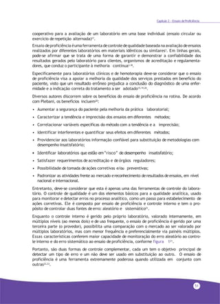 51
Capítulo 2 - Ensaio deProficiência
cooperativo para a avaliação de um laboratório em uma base individual (ensaio circular ou
exercício de repetição alternada)17.
Ensaio deproficiência éuma ferramenta decontrole dequalidadebaseada na avaliação deensaios
realizados por diferentes laboratórios em materiais idênticos ou similares3. Em linhas gerais,
pode-se afirmar que se trata de uma forma de garantir e demonstrar a confiabilidade dos
resultados gerados pelo laboratório para clientes, organismos de acreditação e regulamenta-
dores, que conduz o participante à melhoria contínua3,18.
Especificamente para laboratórios clínicos e de hemoterapia deve-se considerar que o ensaio
de proficiência visa a apoiar a melhoria da qualidade dos serviços prestados em benefício do
paciente, visto que um resultado errôneo prejudica a conclusão do diagnóstico de uma enfer-
midade e a indicação correta do tratamento a ser adotado15,19,20.
Diversos autores discorrem sobre os benefícios do ensaio de proficiência na rotina. De acordo
com Plebani, os benefícios incluem20:
• Aumentar a segurança do paciente pela melhoria da prática laboratorial;
• Caracterizar a tendência e imprecisão dos ensaios em diferentes métodos;
• Correlacionar variáveis específicas do método com a tendência e a imprecisão;
• Identificar interferentes e quantificar seus efeitos em diferentes métodos;
• Providenciar aos laboratórios informação confiável para substituição de metodologias com
desempenho insatisfatório;
• Identificar laboratórios que estão em “risco” de desempenho insatisfatório;
• Satisfazer requerimentos de acreditação e de órgãos reguladores;
• Possibilidade de tomada de ações corretivas e/ou preventivas;
• Padronizar as atividades frente ao mercado ereconhecimento deresultados deensaios, em nível
nacional e internacional.
Entretanto, deve-se considerar que esta é apenas uma das ferramentas de controle do labora-
tório. O controle de qualidade é um dos elementos básicos para a qualidade analítica, usado
para monitorar e detectar erros no processo analítico, como um passo para estabelecimento de
ações corretivas. Ele é composto por ensaio de proficiência e controle interno e tem o pro-
pósito de controlar duas fontes de erro: aleatório e sistemático21
.
Enquanto o controle interno é gerido pelo próprio laboratório, valorado internamente, em
múltiplos níveis (ao menos dois) e de uso frequente, o ensaio de proficiência é gerido por uma
terceira parte (o provedor), possibilita uma comparação com o mercado ao ser valorado por
múltiplos laboratórios, mas com menor frequência e preferencialmente via painéis múltiplos.
Essas características conferem maior capacidade de monitoração do erro aleatório ao contro-
le interno e do erro sistemático ao ensaio de proficiência, conforme figura 121
.
Portanto, são duas formas de controle complementar, cada um tem o objetivo principal de
detectar um tipo de erro e um não deve ser usado em substituição ao outro. O ensaio de
proficiência é uma ferramenta extremamente poderosa quando utilizada em conjunto com
outras22,23.
 