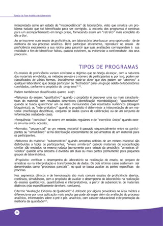 54
Gestão da Fase Analítica do Laboratório
interpretado como um estado de “incompetência” do laboratório, visto que sinaliza um pro-
blema isolado que foi identificado para ser corrigido. A maioria dos programas é contínuo
para um acompanhamento em longo prazo, fornecendo assim um “retrato” mais completo do
dia a dia4.
Ao se inscrever num ensaio de proficiência, um laboratório deve buscar uma oportunida- de de
melhoria do seu processo analítico. Deve participar ativamente, reproduzir no ensaio de
proficiência exatamente a sua rotina para garantir que suas avaliações correspondam à sua
realidade a fim de identificar falhas, quando existirem, ou evidenciar a conformidade dos seus
processos.
TIPOS DE PROGRAMAS
Os ensaios de proficiência variam conforme o objetivo que se deseja alcançar, com a natureza
dos materiais envolvidos, os métodos em uso e o número de participantes e, por isso, podem ser
classificados de várias formas. Inicialmente pode-se dizer que eles podem ser “abertos” a
qualquer laboratório que deseja participar ou “fechados” para um grupo seleto de laboratórios
convidados, conforme o propósito do programa17,18.
Podem também ser classificados quanto a(o)3:
•Natureza do ensaio: “qualitativo” quando o propósito é descrever uma ou mais caracterís-
ticas do material com resultados descritivos (identificação microbiológica); “quantitativo”
quando se busca quantificar um ou mais mensurandos com resultados numéricos (dosagem
bioquímica); ou “interpretativo” quando o propósito é determinar a interpretação de um ma-
terial (morfologia descritiva), conjunto de dados (curva de calibração) ou de um conjunto de
informações (estudo de caso).
•Frequência: “contínuo” se ocorre em rodadas regulares e de “exercício único” quando ocor-
re em uma única ocasião;
•Formato: “sequencial” se um mesmo material é passado sequencialmente entre os partici-
pantes ou “simultâneo” se há distribuição concomitante de sub-amostras de um material para
os participantes.
•Natureza do material: “subamostras” quando amostras obtidas de um mesmo material são
distribuídas a todos os participantes; “níveis similares” quando materiais de concentração
similar são enviados na mesma rodada (comumente para estudo da precisão); “amostras di-
vididas” quando uma amostra é dividida em duas ou mais partes (comumente para pequenos
grupos de laboratórios).
•Propósito: verificar o desempenho do laboratório na realização do ensaio, no preparo de
amostras ou na interpretação e transformação de dados. Os dois últimos casos costumam ser
denominados como “processos parciais”, no qual se busca avaliar as partes específicas do
processo.
Nos segmentos clínicos e de hemoterapia são mais comuns ensaios de proficiência abertos,
contínuos, simultâneos, com o propósito de avaliar o desempenho do laboratório na realização
de ensaios qualitativos, quantitativos e interpretativos, a partir de subamostras de materiais
distintos (não especificamente deníveis similares).
O termo “Avaliação Externa de Qualidade” é utilizado por alguns provedores na área médica e
diferencia-se por uma aplicação mais ampla que pode abranger além da avaliação do processo
analítico, informações sobre o pré e pós- analítico, com caráter educacional e de promoção da
melhoria da qualidade3,27.
 