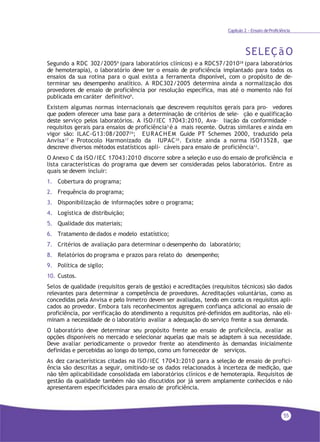 55
Capítulo 2 - Ensaio deProficiência
SELEÇãO
Segundo a RDC 302/20059 (para laboratórios clínicos) e a RDC57/201028 (para laboratórios
de hemoterapia), o laboratório deve ter o ensaio de proficiência implantado para todos os
ensaios da sua rotina para o qual exista a ferramenta disponível, com o propósito de de-
terminar seu desempenho analítico. A RDC302/2005 determina ainda a normalização dos
provedores de ensaio de proficiência por resolução específica, mas até o momento não foi
publicada em caráter definitivo9.
Existem algumas normas internacionais que descrevem requisitos gerais para pro- vedores
que podem oferecer uma base para a determinação de critérios de sele- ção e qualificação
deste serviço pelos laboratórios. A ISO/IEC 17043:2010, Ava- liação da conformidade –
requisitos gerais para ensaios de proficiência3 é a mais recente. Outras similares e ainda em
vigor são: ILAC-G13:08/200729
; EURACHEM Guide PT Schemes 2000, traduzido pela
Anvisa17
e Protocolo Harmonizado da IUPAC30
. Existe ainda a norma ISO13528, que
descreve diversos métodos estatísticos apli- cáveis para ensaio de proficiência13.
O Anexo C da ISO/IEC 17043:2010 discorre sobre a seleção e uso do ensaio de proficiência e
lista características do programa que devem ser consideradas pelos laboratórios. Entre as
quais se devem incluir:
1. Cobertura do programa;
2. Frequência do programa;
3. Disponibilização de informações sobre o programa;
4. Logística de distribuição;
5. Qualidade dos materiais;
6. Tratamento de dados e modelo estatístico;
7. Critérios de avaliação para determinar o desempenho do laboratório;
8. Relatórios do programa e prazos para relato do desempenho;
9. Política de sigilo;
10. Custos.
Selos de qualidade (requisitos gerais de gestão) e acreditações (requisitos técnicos) são dados
relevantes para determinar a competência de provedores. Acreditações voluntárias, como as
concedidas pela Anvisa e pelo Inmetro devem ser avaliadas, tendo em conta os requisitos apli-
cados ao provedor. Embora tais reconhecimentos agreguem confiança adicional ao ensaio de
proficiência, por verificação do atendimento a requisitos pré-definidos em auditorias, não eli-
minam a necessidade de o laboratório avaliar a adequação do serviço frente a sua demanda.
O laboratório deve determinar seu propósito frente ao ensaio de proficiência, avaliar as
opções disponíveis no mercado e selecionar aquelas que mais se adaptem à sua necessidade.
Deve avaliar periodicamente o provedor frente ao atendimento às demandas inicialmente
definidas e percebidas ao longo do tempo, como um fornecedor de serviços.
As dez características citadas na ISO/IEC 17043:2010 para a seleção de ensaio de profici-
ência são descritas a seguir, omitindo-se os dados relacionados à incerteza de medição, que
não têm aplicabilidade consolidada em laboratórios clínicos e de hemoterapia. Requisitos de
gestão da qualidade também não são discutidos por já serem amplamente conhecidos e não
apresentarem especificidades para ensaio de proficiência.
 
