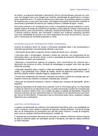57
Capítulo 2 - Ensaio deProficiência
Na prática, os programas destinados a laboratórios clínicos e de hemoterapia costumam ser contí-
nuos, com dosagem única (uma dosagem por material), periodicidade de quadrimestral a mensal e
somar anualmente de 8 a 15 materiais distintos para cada ensaio. Os provedores adotam um padrão
de frequência para a maior parte dos ensaios, mas adaptam esse padrão (normalmente reduzindo ou
aumentando a quantidade demateriais por rodada) conforme a realidade dealguns ensaios.
Outro ponto relevante a ser considerado para avaliar a necessidade de grande frequência é a parti-
cipação contínua do ensaio de proficiência em paralelo a outras ações de controle e ferramentas de
gestão analítica, como controle interno, calibração, estudos de linearidade etc. Tais ações associadas
a sistemas analíticos robustos, bem controlados e estáveis (sem mudanças constantes) permitem
uma maior estabilidade do processo e um maior espaçamento do ensaio de proficiência, sem pre-
juízo a monitoração dos resultados produzidos na rotina.
DISPONIBILIZAÇãO DE INFORMAÇÕES SOBRE O PROGRAMA3
Usuários do programa devem ter acesso a informações detalhadas sobre o seu funcionamento e
instruções que permitam uma participação eficiente, o que inclui:
1.Informações gerais sobre o programa, formas edados decontato com o provedor;
2.Instruções sobre a armazenagem, manuseio e análise dos materiais, com procedimento de uso,
informações sobre o uso de forma similar à rotina e necessidade de tratamento diferenciado (como
reconstituição ou algum pré-tratamento);
3.Restrições e características especiais do programa, como características dos materiais que o
diferenciem das amostras da rotina, limitação de metodologias ou qualquer outro fator que possa
influenciar noensaio;
4.Instruções específicas sobre o registro e relato dos resultados e dados relevantes relacionados à
análise, o que geralmente inclui unidade de medida, número de algarismos significativos / casas
decimais esistema analítico adotado (reagente, equipamento e método);
5.Prazos para recebimento dos materiais, realização das análises e reporte de resultados pelo par-
ticipante eretorno dos relatórios eavaliações realizadas pelo provedor;
6.Descrição do tratamento estatístico, critérios e métodos para avaliação de desempenho geral e
específico.
Programas esporádicos ou de rodada única costumam reunir as informações gerais e as relacionadas
à análise do material em um documento inicial, e os dados relacionados à análise dos resultados pelo
provedor no próprio relatório final, com a análise dos dados e avaliação de desempenho. Programas
contínuos costumam agrupar basicamente todas as informações em um documento único (por exem-
plo: Manual do Participante). O importante é que as informações sejam claras, completas e estejam
disponíveis para o participante.
LOGíSTICA DE DISTRIBUIÇãO
A logística de distribuição dos materiais é de fundamental importância para a sua estabilidade du-
rante o transporte e para atender a requisitos de segurança, quando pertinente. O prazo de entrega
deve ser de conhecimento do participante para que este possa monitorar o tempo de transporte,
assim como as condições toleráveis detemperatura, umidade etc.
É esperado que os provedores descrevam nas instruções as condições ambientais mínimas/máximas
às quais os materiais podem ser submetidos durante o transporte, com base em relatos científicos
ou testes realizados.
 