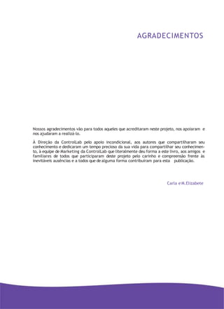 AGRADECIMENTOS
Nossos agradecimentos vão para todos aqueles que acreditaram neste projeto, nos apoiaram e
nos ajudaram a realizá-lo.
À Direção da ControlLab pelo apoio incondicional, aos autores que compartilharam seu
conhecimento e dedicaram um tempo precioso da sua vida para compartilhar seu conhecimen-
to, à equipe de Marketing da ControlLab que literalmente deu forma a este livro, aos amigos e
familiares de todos que participaram deste projeto pelo carinho e compreensão frente às
inevitáveis ausências e a todos que de alguma forma contribuíram para esta publicação.
Carla e M.Elizabete
 