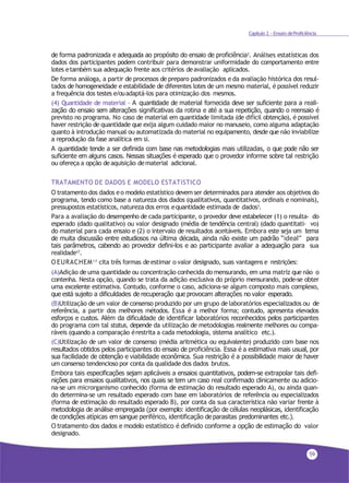 59
Capítulo 2 - Ensaio deProficiência
de forma padronizada e adequada ao propósito do ensaio de proficiência3. Análises estatísticas dos
dados dos participantes podem contribuir para demonstrar uniformidade do comportamento entre
lotes etambém sua adequação frente aos critérios deavaliação aplicados.
De forma análoga, a partir de processos de preparo padronizados e da avaliação histórica dos resul-
tados de homogeneidade e estabilidade de diferentes lotes de um mesmo material, é possível reduzir
a frequência dos testes e/ouadaptá-los para otimização dos mesmos.
(4) Quantidade de material - A quantidade de material fornecida deve ser suficiente para a reali-
zação do ensaio sem alterações significativas da rotina e até a sua repetição, quando o reensaio é
previsto no programa. No caso de material em quantidade limitada (de difícil obtenção), é possível
haver restrição de quantidade que exija algum cuidado maior no manuseio, como alguma adaptação
quanto à introdução manual ou automatizada do material no equipamento, desde que não inviabilize
a reprodução da fase analítica em si.
A quantidade tende a ser definida com base nas metodologias mais utilizadas, o que pode não ser
suficiente em alguns casos. Nessas situações é esperado que o provedor informe sobre tal restrição
ou ofereça a opção deaquisição dematerial adicional.
TRATAMENTO DE DADOS E MODELO ESTATíSTICO
O tratamento dos dados eo modelo estatístico devem ser determinados para atender aos objetivos do
programa, tendo como base a natureza dos dados (qualitativos, quantitativos, ordinais e nominais),
pressupostos estatísticos, natureza dos erros equantidade estimada de dados3.
Para a avaliação do desempenho de cada participante, o provedor deve estabelecer (1) o resulta- do
esperado (dado qualitativo) ou valor designado (média de tendência central) (dado quantitati- vo)
do material para cada ensaio e (2) o intervalo de resultados aceitáveis. Embora este seja um tema
de muita discussão entre estudiosos na última década, ainda não existe um padrão “ideal” para
tais parâmetros, cabendo ao provedor defini-los e ao participante avaliar a adequação para sua
realidade17
.
O EURACHEM17 cita três formas deestimar o valor designado, suas vantagens e restrições:
(A)Adição de uma quantidade ou concentração conhecida do mensurando, em uma matriz que não o
contenha. Nesta opção, quando se trata da adição exclusiva do próprio mensurando, pode-se obter
uma excelente estimativa. Contudo, conforme o caso, adiciona-se algum composto mais complexo,
que está sujeito a dificuldades de recuperação que provocam alterações no valor esperado.
(B)Utilização de um valor de consenso produzido por um grupo de laboratórios especializados ou de
referência, a partir dos melhores métodos. Essa é a melhor forma; contudo, apresenta elevados
esforços e custos. Além da dificuldade de identificar laboratórios reconhecidos pelos participantes
do programa com tal status, depende da utilização de metodologias realmente melhores ou compa-
ráveis (quando a comparação érestrita a cada metodologia, sistema analítico etc.).
(C)Utilização de um valor de consenso (média aritmética ou equivalente) produzido com base nos
resultados obtidos pelos participantes do ensaio de proficiência. Essa é a estimativa mais usual, por
sua facilidade de obtenção e viabilidade econômica. Sua restrição é a possibilidade maior de haver
um consenso tendencioso por conta da qualidade dos dados brutos.
Embora tais especificações sejam aplicáveis a ensaios quantitativos, podem-se extrapolar tais defi-
nições para ensaios qualitativos, nos quais se tem um caso real confirmado clinicamente ou adicio-
na-se um microrganismo conhecido (forma de estimação do resultado esperado A), ou ainda quan-
do determina-se um resultado esperado com base em laboratórios de referência ou especializados
(forma de estimação do resultado esperado B), por conta da sua característica não variar frente à
metodologia de análise empregada (por exemplo: identificação de células neoplásicas, identificação
de condições atípicas em sangue periférico, identificação de parasitas predominantes etc.).
O tratamento dos dados e modelo estatístico é definido conforme a opção de estimação do valor
designado.
 