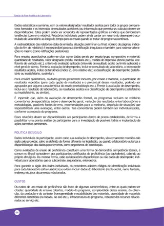 64
Gestão da Fase Analítica do Laboratório
Dados estatísticosesumários, comos valoresdesignados/resultadosaceitospara todos os grupos compara-
tivos formados e os intervalos de resultados aceitáveis (ou informação que permita seu cálculo) devem ser
disponibilizados. Estes podem ainda ser acrescidos de representações gráficas e índices que demonstram
tendências (com erro relativo). Relatórios individuais podem ainda conter um resumo do desempenho acu-
muladodo laboratório ao longo do tempopara o ensaio quando setratar deprogramascontínuos.
A rastreabilidade dos relatórios (data de emissão, situação preliminar ou final, número de páginas, indica-
ção do fim do relatório) é imprescindível para sua identificação inequívoca e também para rastrear altera-
çõesno mesmo(como retificações posteriores).
Para ensaios quantitativos podem-se citar como dados gerais por ensaio/grupo comparativo e material:
quantidade de resultados, valor designado (média, mediana etc.), medida de dispersão (desvio-padrão, coe-
ficiente de variação etc.), critério de avaliação aplicado (intervalo de resultado aceito ou limite aplicado) e
nível geral deacerto. Frente à avaliação dedesempenho, inclui-se o resultado do laboratório, o intervalode
resultados aceitos, índice de tendência (índice Z, erro relativo etc.) e classificação de desempenho (satisfa-
tório ou insatisfatório, ousimilar).
Para ensaios qualitativos, os dados gerais geralmente incluem, por ensaio ematerial, a quantidade de
resultados repetidos (para cada opção de resultado) e o percentual desses resultados, podendo ser
agrupados por alguma característica do ensaio (metodologia etc.). Frente à avaliação de desempenho,
inclui-se o resultado do laboratório, os resultados aceitos e a classificação de desempenho (satisfatório
ou insatisfatório, ou similar).
É esperado que, além da avaliação de desempenho formal, os programas incluam no relatório
comentários de especialistas sobre o desempenho geral, variação dos resultados entre laboratórios e
metodologias, possíveis fontes de erro, recomendações para a melhoria, descrição de situações que
impossibilitem uma avaliação, entre outros. Tais comentários podem também ser individualizados,
conforme a proposta do programa.
Esses relatórios devem ser disponibilizados aos participantes dentro de prazos estabelecidos, de forma a
possibilitar uma pronta análise do participante para a investigação de possíveis falhas e implantação de
ações corretivaspertinentes.
POLíTICA DESIGILO
Dados individuais do participante, assim como sua avaliação dedesempenho,são comumentemantidas sob
sigilo pelo provedor, salvo se definido de forma diferente na legislação, ou quando o laboratório autoriza a
disponibilização dos dadospara terceiros,como organismos deacreditação.
Como avaliações de ensaio de proficiência constituem uma forma de demonstrar competência técnica, é
comum no Brasil concederem aos participantes certificados de proficiência (ou equivalente), cabendo ao
próprio divulgá-lo. Da mesma forma, cabe ao laboratório disponibilizar ou não dados dedesempenho indi-
vidual para laboratórios queos subcontrate,seguradoras, entreoutros.
Para garantir o sigilo dos dados individuais, os provedores adotam códigos de identificação individuais
para cada laboratório (alfa-numéricos) e evitam incluir dados do laboratório (razão social, nome fantasia,
endereçoetc.)nos documentos relacionados.
CUSTOS
Os custos de um ensaio de proficiência são fruto de algumas características, entre as quais podem ser
citadas: quantidade de ensaios cobertos, modelo do programa, complexidade destes ensaios, da obten-
ção, da produção e do controle (homogeneidade e estabilidade) dos materiais, quantidade de materiais
diferentes remetidos (na rodada, no ano etc.), infraestrutura do programa, robustez dos recursos relacio-
nados ao serviçoetc.
 