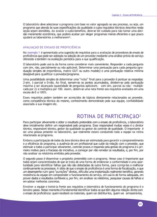 65
Capítulo 2 - Ensaio deProficiência
O laboratório deve selecionar o programa com base no valor agregado ao seu processo, ou seja, um
programa que atenda às suas especificações da qualidade e cujos requisitos técnicos descritos nesta
seção sejam atendidos. Ao avaliar o custo-benefício, deve-se ter cuidado para não tomar uma deci-
são meramente econômica, que poderá acabar por eleger programas menos eficientes e que pouco
ajudará os laboratórios a melhorarem41.
AVALIAÇãO DE ENSAIO DE PROFICIÊNCIA
No exemplo 1 é apresentada uma sugestão de requisitos para a avaliação de provedores de ensaio de
proficiência que pode ser adotada na seleção de um provedor mediante uma análise prévia do serviço
oferecido e também na avaliação periódica para a sua qualificação.
O laboratório pode usá-la da forma como considerar mais conveniente. Responder a cada pergunta
com sim, não, parcialmente ou não aplicável. Determinar uma pontuação para cada pergunta (gra-
duação simples de importância, matriz GUT ou outro modelo) e uma pontuação relativa mínima
desejável para qualificar o provedor/programa.
Uma possibilidade simples de determinar uma “nota” final para o provedor é pontuar as respostas:
2-sim, 1-parcial e 0-não. Ao final, somam-se os pontos acumulados, dividem-se pela pontuação
máxima a ser alcançada (quantidade de perguntas aplicáveis – com sim, parcial ou não - multipli-
cado por 2) e multiplica por 100. Assim, obtém-se uma nota frente aos requisitos avaliados em uma
escala de0 a 100%.
Esses requisitos podem também ser acrescidos de tópicos diretamente relacionados ao provedor,
como competência técnica do mesmo, conhecimento demonstrado pela sua equipe, confiabilidade
associada a sua imagem etc.
ROTINA DE PARTICIPAÇãO2
Para participar ativamente e obter o resultado pretendido com o ensaio de proficiência, o laboratório
deve inicialmente definir um responsável pelo programa. Esse responsável muitas vezes é o diretor
técnico, responsável técnico, gestor da qualidade ou gestor do controle de qualidade. O importante é
ser uma pessoa presente no laboratório, que realmente estará conduzindo toda a equipe na rotina
relacionada ao programa.
Embora a participação detodos da área técnica deva ser estimulada para garantir o comprometimento
e a eficiência do programa, a ausência de um profissional que cuide da relação com o provedor, que
estimule a todos a participar ativamente, controle prazos e responda pela gestão do programa é o pri-
meiro motivo para o fracasso da iniciativa, a começar por não remeter os resultados, e, por fim, por
não analisar os relatórios emitidos pelo provedor.
O segundo passo é disseminar o propósito pretendido com o programa. Nesse caso é importante que
todos sejam conscientizados de que se trata de uma forma de evidenciar a conformidade e uma opor-
tunidade para identificar falhas que não são detectadas de outra forma, para corrigi-las e melhorar
continuamente os processos. A idéia de que o ensaio de proficiência é uma forma de fiscalização, e que
um desempenho ruim gera “punições” diretas, dificulta uma implantação realmente benéfica, gerando
resistência da equipe em compreender o funcionamento do serviço, em usá-lo de forma adequada, em
prover dados e resultados confiáveis e, por fim, em analisar os relatórios, pesquisar causas de falhas e
emadotar melhorias concretas.
Envolver a equipe e treiná-la frente aos requisitos e sistemática de funcionamento do programa é o
terceiro passo. Nesse momento é fundamental identificar todos os que têm alguma relação diretacom
o ensaio de proficiência: quem receberá os materiais, quem vai distribuí-los, quem vai armazená-los,
 