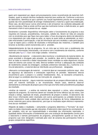 66
Gestão da Fase Analítica do Laboratório
quem será responsável por algum pré-processamento (como reconstituição de materiais liofi-
lizados), quais os setores técnicos receberão materiais para análise etc. Conforme a estrutura
do laboratório, identifica-se que o porteiro (ou função equivalente) precisa ser treinado para
quando não tiver possibilidade de entregar imediatamente o material a quem está endereçado.
Nesse caso, ele deve buscar outras alternativas e até armazenar nas condições adequadas até
que isto aconteça. Pode-se ainda verificar que não é suficiente treinar o chefe do setor, se quem
manuseará o item é outra pessoa da sua equipe.
Geralmente o provedor disponibiliza informações sobre o funcionamento do programa e seus
requisitos em manuais, procedimentos, instruções, website etc. Devem ser lidos em conjunto
com os envolvidos para que fique claro para todos: o fluxo do programa dentro do laboratório
e os responsáveis por cada etapa ou ação; as regras às quais estão se submetendo; as restri-
ções relacionadas à participação; o tipo de informação que será recebida a cada participação;
o que se espera para a análise de resultados e interpretação dos relatórios; e também para
levantar as dúvidas a serem esclarecidas com o provedor.
Independentemente do tipo do programa, há um ciclo que se inicia com o recebimento dos
materiais e informações relacionadas, e se encerra com o recebimento de relatórios, conforme
ilustrado pela figura 7. Esse ciclo exige cuidados rotineiros:
•Recebimento do material – o laboratório deve monitorar o recebimento do material dentro do
prazo acordado e divulgado pelo provedor. Ao recebê-lo, deve abri-lo imediatamente, con-
ferir se todos os materiais e dados relacionados foram recebidos ou estão disponíveis (muitas
vezes em sistema com acesso via web). Deve-se também verificar a adequação das condições
de recebimento (estado da embalagem, condições ambientais toleradas etc.). Conforme a ro-
tina do laboratório, o material deve ser distribuído aos profissionais designados.
•Manuseio e armazenagem de material – o material deve ser manuseado conforme requi- sitos
de segurança do laboratório e orientações específicas do provedor. Idealmente deve-se
encaminhá-lo para o preparo e a análise imediatamente. Mas, se necessário armazená-lo,
deve-se seguir as condições descritas nas instruções do programa.
•Preparação de material – alguns materiais necessitam de um preparo diferenciado da rotina,
como um material liofilizado a ser reconstituído. Nesses casos, devem-se observar
atentamente as orientações de preparo para evitar que uma falha neste procedimento prejudique
seu resultado.
•Análise do material – a análise do material deve reproduzir a rotina, salvo orientações
especiais do programa. Os materiais devem ser tratados de forma idêntica aos da rotina, com
relação a tempo, repetição de ensaio, procedimento de preparo e análise. O laboratório não
deve trocar informações sobre resultados com outros participantes ou unidades técnicas do
mesmo laboratório (cada unidade deve participar do programa de forma independente) ou
enviar materiais para outros laboratórios, para que os resultados sejam efetivos e representa-
tivos da sua realidade24.
•Reporte de dados e resultados – comumente o programa determina o “formato” do resul-
tado e os dados relacionados que são relevantes. O laboratório deve reportá-los corretamente e
por completo, visto ser sua responsabilidade a veracidade das informações reportadas. A
qualidade destas informações é fundamental para uma avaliação de desempenho correta para
o laboratório e demais participantes do programa, principalmente quando se trata de um
programa cujo valor designado é estimado pelo valor de consenso dos participantes frente a
grupos comparativos específicos.
 
