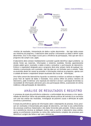 67
•Análise de resultados, interpretação de dados e ações decorrentes – tão logo tenha acesso
aos relatórios do programa, o laboratório deve analisar criticamente os dados e definir ações
decorrentes. Esta é uma etapa crucial para a eficiência da participação, visto que sem isto o
programa não cumpre o seu papel.
O laboratório deve contatar imediatamente o provedor quando identificar algum problema ou
dúvida frente aos materiais, informações e relatórios recebidos. Dúvidas aparentemente
simples podem gerar resultados e dados errados e prejudicar a participação do laboratório.
Embora o responsável designado para o programa deva estar sempre ciente de qualquer mo-
vimento e comunicação com o provedor, este não deve ser um limitador para o contato. Todos
os envolvidos devem ter acesso ao provedor e informações relativas ao programa, apenas com
o cuidado de manter o responsável sempre atualizado das trocas de informações.
Uma falha comum dos laboratórios é guardar os materiais e realizar as análises na véspera do
prazo final de reporte de dados e resultados. Essa prática difere da prática rotineira do
laboratório, pode inviabilizar uma reposição de material e atrasar a percepção de dúvidas ou
necessidade de informações adicionais para uma participação efetiva, ocasionando em última
instância a não participação do laboratório.
ANÁLISE DE RESULTADOS E REGISTRO
A promessa do ensaio de proficiência evidenciar a conformidade dos processos e criar oportu-
nidades de identificar falhas não percebidas pelas demais práticas de controle só se concretiza
com uma boa análise dos resultados, investigação de possíveis causas e definições de ações
corretivas e preventivas.
O ensaio de proficiência apenas dá informações sobre o desempenho do processo. Estas preci-
sam ser analisadas e interpretadas pela equipe do laboratório, com base no seu conhecimento
dos processos analíticos implantados e dos dados fornecidos pelo provedor. Embora provedo-
res e assistências técnicas se dediquem muitas vezes a auxiliar o laboratório nessa análise,
apenas os profissionais envolvidos na rotina têm conhecimento completo dos processos para
identificar a origem das falhas e agir para eliminá-las.
Capítulo 2 - Ensaio deProficiência
 