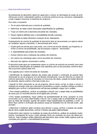 68
Gestão da Fase Analítica do Laboratório
Os profissionais do laboratório devem ter papel ativo e utilizar as informações do ensaio de profi-
ciência para avaliar o desempenho analítico, os sistemas analíticos em uso, comunicar o desempenho
a toda a equipe emaximizar os benefícios do programa41.
Para tanto, é necessário:
• Terum plano elaborado para o controle de qualidade;
• Determinar as metas a serem alcançadas (especificações da qualidade);
• Traçar um roteiro com a sistemática deanálise dos resultados;
• Possuir registros definidos para a rastreabilidade de todo o processo;
• Compreender os dados referentes à avaliação do seu desempenho.
O planejamento do controle de qualidade do laboratório deve ser documentado e os registros devem
ser completos, legíveis erastreáveis. A documentação deve incluir:
• O plano geral decontrole para cada ensaio, com a forma decontrole adotada, sua frequência, os
limites ecritérios deaceitabilidade, tipo deavaliação eregistros relacionados9;
• A responsabilidade pela análise dos resultados;
• O prazo máximo para a realização das análises dos relatórios;
• Um roteiro e/ou orientações sobre a forma deanálise dos relatórios;
• Descrição dos registros relacionados à análise.
O laboratório pode optar por simplesmente adotar os critérios de avaliação do provedor como meta
ou determinar especificações da qualidade mais específicas para os seus processos, conforme discu-
tido no primeiro capítulo deste livro.
Uma sugestão para o roteiro deanálise de resultados:
1.Identificação de resultados distintos dos aceitos pelo provedor e verificação de possível falha
relacionada ao uso do programa (erro de diluição/reconstituição, troca de materiais ou análise de
material equivocada, inversão de resultados na transcrição dos dados, unidade de medida diferente
da solicitada, sistema analítico informado errado etc.);
2.Quando há falha relacionada ao uso do programa, deve-se tentar corrigir os dados e simular a
avaliação do provedor (visto que o laboratório já identificou a origem e também conhece os critérios
adotados) para verificar o comportamento real dos seus resultados e seguir com a análise;
3.Para ensaios qualitativos, verificar as avaliações e discutir com a equipe todas as possibilidades
decausas para os resultados distintos do divulgado pelo provedor;
4.Para ensaios quantitativos, traçar gráficos de acompanhamento de erros, comparar os erros
encontrados com as metas determinadas e discutir com a equipe todas as possibilidades de causas
para as metas não atingidas. Quando não existem metas (especificações da qualidade), a análi- se
talvez fique restrita à verificação das possíveis causas de resultados fora do intervalo aceito pelo
provedor;
5.Determinar e implantar ações corretivas para eliminar a causa, verificar o impacto nos resulta-
dos da rotina e ações decorrentes, verificar a eficácia das ações implementadas4.
O laboratório deve registrar os resultados do ensaio de proficiência, análises de resultados insatis-
fatórios, investigações de causas e ações adotadas frente aos resultados nos quais não obteve pro-
ficiência. Toda e qualquer análise elaborada pelo laboratório deve constar nestes registros junto às
conclusões para garantir a rastreabilidade do processo.
 