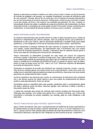 69
Capítulo 2 - Ensaio deProficiência
Quando os laboratórios acreditam trabalhar com todo o primor efazer o melhor uso das ferramentas
de controle de qualidade e de processo, um resultado insatisfatório no ensaio de proficiência pode
ser uma surpresa42. Contudo, deve-se ter em conta que o erro é inerente ao processo laboratorial e
por isso tais ferramentas se tornaram essenciais. O importante é utilizá-las para minimizar emanter
o erro sob controle, de forma a não impactar nos resultados dos pacientes4. Por isto, a análise e a
interpretação eficiente dos dados e resultados do ensaio de proficiência são fundamentais. Os êxitos
alcançados durante a investigação de causas podem produzir informações valiosas e benefícios para
o laboratório, os fornecedores desistemas analíticos einsumos epara os próprios provedores42.
DADOS DISPONIBILIZADOS PELO PROVEDOR
Os relatórios disponibilizados pelo provedor devem ter todos os dados necessários para a análise do
laboratório e entendimento dos critérios adotados. Além da avaliação formal, que já demonstra o
atendimento ou não a tais critérios, deve ter claramente identificado o resultado aceito (para ensaio
qualitativo), o valor designado eo intervalo deresultados aceitos (para ensaios quantitativos).
índices relacionados à avaliação individual (de cada material) ou conjunta (todos os materiais de
uma rodada), quando disponibilizados, são especialmente úteis e facilitadores para uma análise
mais direta de resultados quantitativos. Contudo, o laboratório deve ter bastante clareza quanto à
forma como estes são calculados para interpretá-los corretamente.
índices relacionados ao desempenho acumulado em cada ensaio são comuns em programas
contínuos e ajudam o laboratório na análise de longo prazo. Esses índices também são usados quan-
do um determinado período de participação gera algum tipo de certificado (como Brasil, em que é
comum a emissão de um certificado de proficiência anual2) ou quando há alguma regra de desem-
penho ao longo do tempo (como nos EUA, onde a Lei CLIA35 determina requisitos de desempenho
acumulado em laboratórios clínicos).
Geralmente as avaliações do provedor são individuais por resultado (material) e ensaio, o que per-
mite de forma imediata apenas uma análise frente ao erro total admissível. Ainda não é usual uma
análise do erro sistemático pelos provedores de ensaio de proficiência. Esse ainda é um tema recente
queprecisa ser amadurecido em todo o mundo.
Sumários estatísticos são essenciais para avaliar se a performance do laboratório está compatível
com a dos demais usuários do mesmo sistema e para uma análise do comportamento do sistema
analítico usado pelo laboratório frente aos demais.
Comentários gerais ou específicos feitos pelo provedor, geralmente sobre o comportamento global
dos dados e possíveis causas de falhas, costumam agregar valor adicional à análise e otimizar a
busca pelas causas das falhas.
A análise dos resultados deve sempre ser realizada após consulta completa das informações dispo-
nibilizadas pelo provedor. Uma análise feita apenas com a avaliação individual, sem a leitura dos
comentários e verificação do sumário estatístico, por exemplo, pode ser muito trabalhosa e não
obterêxito.
íNDICES PARA ENSAIOS QUALITATIVOS E QUANTITATIVOS
Alguns índices são bastante úteis para o acompanhamento de tendências de ensaios quantitativos e
do comportamento ao longo do tempo, conforme apresentado na figura 8. O mais tradicional é o ín-
dice Z3, que por anos foi muito utilizado pelos provedores de ensaio de proficiência e relativiza o erro
(resultado do laboratório subtraído do valor designado) ao desvio-padrão do grupo comparativo.
 