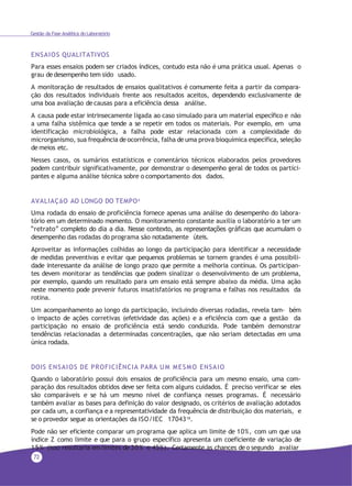 72
Gestão da Fase Analítica do Laboratório
ENSAIOS QUALITATIVOS
Para esses ensaios podem ser criados índices, contudo esta não é uma prática usual. Apenas o
grau de desempenho tem sido usado.
A monitoração de resultados de ensaios qualitativos é comumente feita a partir da compara-
ção dos resultados individuais frente aos resultados aceitos, dependendo exclusivamente de
uma boa avaliação de causas para a eficiência dessa análise.
A causa pode estar intrinsecamente ligada ao caso simulado para um material específico e não
a uma falha sistêmica que tende a se repetir em todos os materiais. Por exemplo, em uma
identificação microbiológica, a falha pode estar relacionada com a complexidade do
microrganismo, sua frequência de ocorrência, falha de uma prova bioquímica específica, seleção
de meios etc.
Nesses casos, os sumários estatísticos e comentários técnicos elaborados pelos provedores
podem contribuir significativamente, por demonstrar o desempenho geral de todos os partici-
pantes e alguma análise técnica sobre o comportamento dos dados.
AVALIAÇãO AO LONGO DO TEMPO4
Uma rodada do ensaio de proficiência fornece apenas uma análise do desempenho do labora-
tório em um determinado momento. O monitoramento constante auxilia o laboratório a ter um
“retrato” completo do dia a dia. Nesse contexto, as representações gráficas que acumulam o
desempenho das rodadas do programa são notadamente úteis.
Aproveitar as informações colhidas ao longo da participação para identificar a necessidade
de medidas preventivas e evitar que pequenos problemas se tornem grandes é uma possibili-
dade interessante da análise de longo prazo que permite a melhoria contínua. Os participan-
tes devem monitorar as tendências que podem sinalizar o desenvolvimento de um problema,
por exemplo, quando um resultado para um ensaio está sempre abaixo da média. Uma ação
neste momento pode prevenir futuros insatisfatórios no programa e falhas nos resultados da
rotina.
Um acompanhamento ao longo da participação, incluindo diversas rodadas, revela tam- bém
o impacto de ações corretivas (efetividade das ações) e a eficiência com que a gestão da
participação no ensaio de proficiência está sendo conduzida. Pode também demonstrar
tendências relacionadas a determinadas concentrações, que não seriam detectadas em uma
única rodada.
DOIS ENSAIOS DE PROFICIÊNCIA PARA UM MESMO ENSAIO
Quando o laboratório possui dois ensaios de proficiência para um mesmo ensaio, uma com-
paração dos resultados obtidos deve ser feita com alguns cuidados. É preciso verificar se eles
são comparáveis e se há um mesmo nível de confiança nesses programas. É necessário
também avaliar as bases para definição do valor designado, os critérios de avaliação adotados
por cada um, a confiança e a representatividade da frequência de distribuição dos materiais, e
se o provedor segue as orientações da ISO/IEC 1704318.
Pode não ser eficiente comparar um programa que aplica um limite de 10%, com um que usa
índice Z como limite e que para o grupo específico apresenta um coeficiente de variação de
15% (isso resultaria em limites de 30% e 45%). Certamente as chances de o segundo avaliar
 