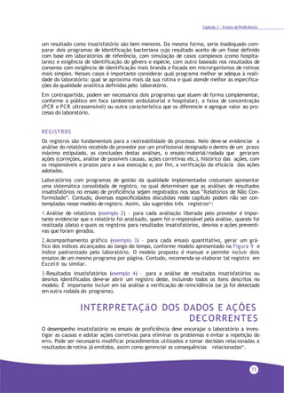 73
Capítulo 2 - Ensaio deProficiência
um resultado como insatisfatório são bem menores. Da mesma forma, seria inadequado com-
parar dois programas de identificação bacteriana cujo resultado aceito de um fosse definido
com base em laboratórios de referência, com simulação de casos complexos (como hospita-
lares) e exigência de identificação do gênero e espécie, com outro baseado nos resultados de
consenso com exigência de identificação mais branda e focada em microrganismos de rotinas
mais simples. Nesses casos é importante considerar qual programa melhor se adequa à reali-
dade do laboratório: qual se aproxima mais da sua rotina e qual atende melhor às especifica-
ções da qualidade analítica definidas pelo laboratório.
Em contrapartida, podem ser necessários dois programas que atuem de forma complementar,
conforme o público em foco (ambiente ambulatorial e hospitalar), a faixa de concentração
(PCR e PCR ultrassensível) ou outra característica que os diferencie e agregue valor ao pro-
cesso do laboratório.
REGISTROS
Os registros são fundamentais para a rastreabilidade do processo. Nele deve-se evidenciar a
análise do relatório recebido do provedor por um profissional designado e dentro de um prazo
máximo estipulado, as conclusões destas análises, o ensaio/material/rodada que geraram
ações (correções, análise de possíveis causas, ações corretivas etc.), histórico das ações, com
os responsáveis e prazos para a sua execução e, por fim, a verificação da eficácia das ações
adotadas.
Laboratórios com programas de gestão da qualidade implementados costumam apresentar
uma sistemática consolidada de registro, na qual determinam que as análises de resultados
insatisfatórios no ensaio de proficiência sejam registrados nos seus “Relatórios de Não Con-
formidade”. Contudo, diversas especificidades discutidas neste capítulo podem não ser con-
templadas nesse modelo de registro. Assim, são sugeridos três registros21
:
1.Análise de relatórios (exemplo 2) – para cada avaliação liberada pelo provedor é impor-
tante evidenciar que o relatório foi analisado, quem foi o responsável pela análise, quando foi
realizada (data) e quais os registros para resultados insatisfatórios, desvios e ações preventi-
vas que foram gerados.
2.Acompanhamento gráfico (exemplo 3) – para cada ensaio quantitativo, gerar um grá-
fico dos índices alcançados ao longo do tempo, conforme modelo apresentado na Figura 9 e
índice padronizado pelo laboratório. O modelo proposto é manual e permite incluir dois
ensaios de um mesmo programa por página. Contudo, recomenda-se elaborar tal registro em
Excel® ou similar.
3.Resultados insatisfatórios (exemplo 4) – para a análise de resultados insatisfatórios ou
desvios identificados deve-se abrir um registro deste, incluindo todos os itens descritos no
modelo. É importante incluir em tal análise a verificação de reincidência (se já foi detectado
em outra rodada do programa).
INTERPRETAÇãO DOS DADOS E AÇÕES
DECORRENTES
O desempenho insatisfatório no ensaio de proficiência deve encorajar o laboratório a inves-
tigar as causas e adotar ações corretivas para eliminar os problemas e evitar a repetição do
erro. Pode ser necessário modificar procedimentos utilizados e tomar decisões relacionadas a
resultados de rotina já emitidos, assim como gerenciar as consequências relacionadas41.
 