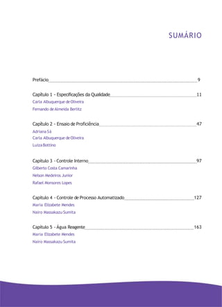 SUMÁRIO
Prefácio 9
Capítulo 1 - Especificações da Qualidade 11
Carla Albuquerque deOliveira
Fernando deAlmeida Berlitz
Capítulo 2 - Ensaio de Proficiência 47
Adriana Sá
Carla Albuquerque deOliveira
LuizaBottino
Capítulo 3 - Controle Interno 97
Gilberto Costa Camarinha
Nelson Medeiros Junior
Rafael Monsores Lopes
Capítulo 4 - Controle de Processo Automatizado 127
Maria Elizabete Mendes
Nairo Massakazu Sumita
Capítulo 5 - Água Reagente 163
Maria Elizabete Mendes
Nairo Massakazu Sumita
 