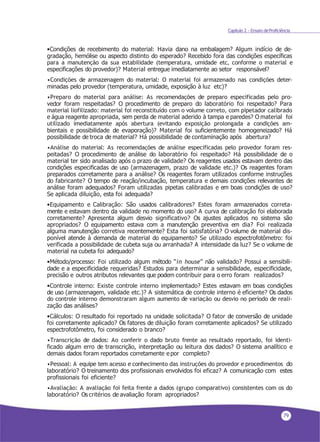 79
Capítulo 2 - Ensaio deProficiência
•Condições de recebimento do material: Havia dano na embalagem? Algum indício de de-
gradação, hemólise ou aspecto distinto do esperado? Recebido fora das condições específicas
para a manutenção da sua estabilidade (temperatura, umidade etc, conforme o material e
especificações do provedor)? Material entregue imediatamente ao setor responsável?
•Condições de armazenagem do material: O material foi armazenado nas condições deter-
minadas pelo provedor (temperatura, umidade, exposição à luz etc)?
•Preparo do material para análise: As recomendações de preparo especificadas pelo pro-
vedor foram respeitadas? O procedimento de preparo do laboratório foi respeitado? Para
material liofilizado: material foi reconstituído com o volume correto, com pipetador calibrado
e água reagente apropriada, sem perda de material aderido à tampa e paredes? O material foi
utilizado imediatamente após abertura (evitando exposição prolongada a condições am-
bientais e possibilidade de evaporação)? Material foi suficientemente homogeneizado? Há
possibilidade de troca de material? Há possibilidade de contaminação após abertura?
•Análise do material: As recomendações de análise especificadas pelo provedor foram res-
peitadas? O procedimento de análise do laboratório foi respeitado? Há possibilidade de o
material ter sido analisado após o prazo de validade? Os reagentes usados estavam dentro das
condições especificadas de uso (armazenagem, prazo de validade etc.)? Os reagentes foram
preparados corretamente para a análise? Os reagentes foram utilizados conforme instruções
do fabricante? O tempo de reação/incubação, temperatura e demais condições relevantes de
análise foram adequados? Foram utilizadas pipetas calibradas e em boas condições de uso?
Se aplicada diluição, esta foi adequada?
•Equipamento e Calibração: São usados calibradores? Estes foram armazenados correta-
mente e estavam dentro da validade no momento do uso? A curva de calibração foi elaborada
corretamente? Apresenta algum desvio significativo? Os ajustes aplicados no sistema são
apropriados? O equipamento estava com a manutenção preventiva em dia? Foi realizada
alguma manutenção corretiva recentemente? Esta foi satisfatória? O volume de material dis-
ponível atende à demanda de material do equipamento? Se utilizado espectrofotômetro: foi
verificada a possibilidade de cubeta suja ou arranhada? A intensidade da luz? Se o volume de
material na cubeta foi adequado?
•Método/processo: Foi utilizado algum método “in house” não validado? Possui a sensibili-
dade e a especificidade requeridas? Estudos para determinar a sensibilidade, especificidade,
precisão e outros atributos relevantes que podem contribuir para o erro foram realizados?
•Controle interno: Existe controle interno implementado? Estes estavam em boas condições
de uso (armazenagem, validade etc.)? A sistemática de controle interno é eficiente? Os dados
do controle interno demonstraram algum aumento de variação ou desvio no período de reali-
zação das análises?
•Cálculos: O resultado foi reportado na unidade solicitada? O fator de conversão de unidade
foi corretamente aplicado? Os fatores de diluição foram corretamente aplicados? Se utilizado
espectrofotômetro, foi considerado o branco?
•Transcrição de dados: Ao conferir o dado bruto frente ao resultado reportado, foi identi-
ficado algum erro de transcrição, interpretação ou leitura dos dados? O sistema analítico e
demais dados foram reportados corretamente e por completo?
•Pessoal: A equipe tem acesso e conhecimento das instruções do provedor e procedimentos do
laboratório? O treinamento dos profissionais envolvidos foi eficaz? A comunicação com estes
profissionais foi eficiente?
•Avaliação: A avaliação foi feita frente a dados (grupo comparativo) consistentes com os do
laboratório? Os critérios de avaliação foram apropriados?
 