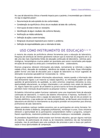 81
Capítulo 2 - Ensaio deProficiência
No caso de laboratórios clínicos e havendo impacto para o paciente, é recomendado que o laborató-
rio siga os seguintes passos4
:
• Documentação decada episódio da não conformidade;
• Consideração da significância clínica de um resultado de teste não conforme;
• Interrupção do testeerelato se necessário;
• Identificação de algum resultado não conforme liberado;
• Notificação ao médico solicitante;
• Definição de ações a serem tomadas;
• Designação depessoal responsável para resolver o problema;
• Definição de responsabilidades para a retomada do teste.
USO COMO INSTRUMENTO DE EDUCAÇãO 2, 4, 10
A maioria dos ensaios de proficiência oferece ferramentas para a educação do laboratório.
Pesquisas de satisfação de clientes geralmente indicam que os materiais do programa em si já
são uma das mais importantes fontes de educação continuada do laboratório. Lâminas para-
sitológicas, hematológicas e outras podem ser guardadas para serem reanalisadas pela equipe
em ações de reciclagem ou ainda para o treinamento de novos colaboradores.
Diversos programas oferecem informações pós-rodada, normalmente se referindo a alguma
rodada crítica, discussão de resultados, relevância da rodada e seu êxito. Essas informações
podem formar uma base de discussões para a equipe do laboratório ou incluir sugestões de
alterações no processo que podem ser incorporadas na rotina.
Os programas também oferecem informações educacionais, mesmo quando a informação não
está diretamente ligada a um material ou rodada específica. As informações podem ser sobre
questões de gerenciamento da qualidade, ou sobre próximos congressos relevantes na área,
oportunidades educacionais, ou artigos relacionados a um contexto mais amplo do laborató-
rio. Alguns fazem isto a partir de um boletim ou jornal e outros na forma de questionários, que
permitem maior interação do participante ao pesquisar o tema e responder.
Os boletins informativos podem funcionar realmente como uma importante fonte de educação
continuada do laboratório. A maioria dos boletins informativos é impressa, facilitando a di-
fusão de tais informações entre a equipe do laboratório. Contudo, hoje em dia já existem no
formato eletrônico, o que acaba por ser menos compartilhado, se não houver uma iniciativa do
laboratório em distribuí-lo internamente ou do próprio provedor em encaminhar para diversos
profissionais de cada laboratório.
Alguns provedores realizam também encontros com os participantes em vários formatos: fer-
ramentas de ensino à distância, congressos profissionais, workshops e cursos. Esses encontros
oferecem a oportunidade de os participantes compreenderem melhor o programa, comparti-
lharem experiências, resolverem problemas e discutirem mudanças e necessidades propostas.
Os provedores disponibilizam ainda ensaios num formato educativo, que por alguma restrição
do material, de padronização do ensaio ou de tratamento estatístico não são formalmente
avaliados, mas já contribuem para uma avaliação dos processos e para a busca por padroni-
zação e novas oportunidades de comparação.
 
