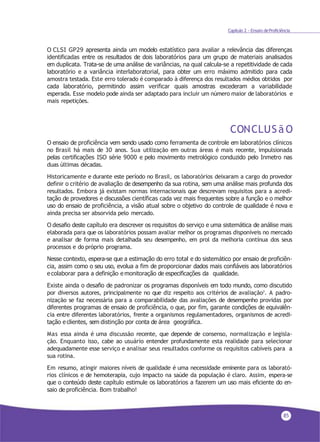 85
Capítulo 2 - Ensaio deProficiência
O CLSI GP29 apresenta ainda um modelo estatístico para avaliar a relevância das diferenças
identificadas entre os resultados de dois laboratórios para um grupo de materiais analisados
em duplicata. Trata-se de uma análise de variâncias, na qual calcula-se a repetitividade de cada
laboratório e a variância interlaboratorial, para obter um erro máximo admitido para cada
amostra testada. Este erro tolerado é comparado à diferença dos resultados médios obtidos por
cada laboratório, permitindo assim verificar quais amostras excederam a variabilidade
esperada. Esse modelo pode ainda ser adaptado para incluir um número maior de laboratórios e
mais repetições.
CONCLUS ã O
O ensaio de proficiência vem sendo usado como ferramenta de controle em laboratórios clínicos
no Brasil há mais de 30 anos. Sua utilização em outras áreas é mais recente, impulsionada
pelas certificações ISO série 9000 e pelo movimento metrológico conduzido pelo Inmetro nas
duas últimas décadas.
Historicamente e durante este período no Brasil, os laboratórios deixaram a cargo do provedor
definir o critério de avaliação de desempenho da sua rotina, sem uma análise mais profunda dos
resultados. Embora já existam normas internacionais que descrevam requisitos para a acredi-
tação de provedores e discussões científicas cada vez mais frequentes sobre a função e o melhor
uso do ensaio de proficiência, a visão atual sobre o objetivo do controle de qualidade é nova e
ainda precisa ser absorvida pelo mercado.
O desafio deste capítulo era descrever os requisitos do serviço e uma sistemática de análise mais
elaborada para que os laboratórios possam avaliar melhor os programas disponíveis no mercado
e analisar de forma mais detalhada seu desempenho, em prol da melhoria contínua dos seus
processos e do próprio programa.
Nesse contexto, espera-se que a estimação do erro total e do sistemático por ensaio de proficiên-
cia, assim como o seu uso, evolua a fim de proporcionar dados mais confiáveis aos laboratórios
e colaborar para a definição e monitoração de especificações da qualidade.
Existe ainda o desafio de padronizar os programas disponíveis em todo mundo, como discutido
por diversos autores, principalmente no que diz respeito aos critérios de avaliação7. A padro-
nização se faz necessária para a comparabilidade das avaliações de desempenho providas por
diferentes programas de ensaio de proficiência, o que, por fim, garante condições de equivalên-
cia entre diferentes laboratórios, frente a organismos regulamentadores, organismos de acredi-
tação e clientes, sem distinção por conta de área geográfica.
Mas essa ainda é uma discussão recente, que depende de consenso, normalização e legisla-
ção. Enquanto isso, cabe ao usuário entender profundamente esta realidade para selecionar
adequadamente esse serviço e analisar seus resultados conforme os requisitos cabíveis para a
sua rotina.
Em resumo, atingir maiores níveis de qualidade é uma necessidade eminente para os laborató-
rios clínicos e de hemoterapia, cujo impacto na saúde da população é claro. Assim, espera-se
que o conteúdo deste capítulo estimule os laboratórios a fazerem um uso mais eficiente do en-
saio de proficiência. Bom trabalho!
 