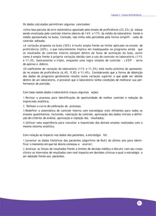 91
Capítulo 2 - Ensaio deProficiência
Os dados calculados permitiram algumas conclusões:
•Uma boa parcela do erro sistemático apontado pelo ensaio de proficiência (22,2%) já estava
sendo sinalizada pelo controle interno (desvio de 14% e 17% da média do laboratório frente à
média apresentada na bula). Contudo, não tinha sido percebida pela forma simplifi- cada de
controle adotada.
•A variação proposta na bula (30%) é muito ampla frente ao limite aplicado no ensaio de
proficiência (20%), o que naturalmente implica em inadequados no programa ainda que
os resultados do controle interno estejam dentro da faixa de aceitação da bula, assim
como é ampla frente à própria variação obtida com o uso do controle no laboratório (11%
e 11,5%, basicamente o triplo, enquanto uma regra simples de controle - ±2DP – seria
de apenas o dobro).
•O coeficiente de variação do laboratório (11% e 11,5%) está muito próximo do apresenta-
do no ensaio de proficiência (6,4%, 9,8% e 11,4%). Considerando que a forma de obtenção
dos dados do programa geralmente resulta numa variação superior a que pode ser obtida
dentro de um laboratório, é provável que o laboratório tenha condições de melhorar sua per-
formance de precisão.
Com base nestes dados o laboratório traçou algumas ações:
1.Revisar o processo para identificação de oportunidade de melhor controle e redução da
imprecisão analítica;
2. Refazer a curva de calibração do processo;
3.Redefinir a sistemática de controle interno com estratégias mais eficientes para todos os
ensaios quantitativos. Incluindo, valoração do controle, aprovação dos dados iniciais e defini-
ção de critérios de análise, aprovação e rejeição dos resultados;
4.Utilizar esta experiência para reavaliar a imprecisão dos demais ensaios realizados com o
mesmo sistema analítico.
Com relação ao impacto nos dados dos pacientes, a estratégia foi:
1.Levantar os dados históricos dos pacientes (algoritmo de Bull) do último ano para identi-
ficar o momento em que tal desvio começou a ocorrer;
2.Analisar as faixas de resultados frente a limites de decisão médica e discutir com seu corpo
clínico os intervalos de resultados com real impacto em decisões clínicas e qual a estratégia a
ser adotada frente aos pacientes.
 