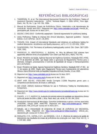93
Capítulo 2 - Ensaio deProficiência
REFERÊNCIAS BIBLIOGRÁFICAS
1. THOMPSON, M. et al. The International Harmonized Protocol for the Proficiency Testing of
Analytical Chemistry Laboratories – IUPAC Technical Report. © 2006 IUPAC, Pure Appl.
Chem., Vol. 78, No. 1, pp.145–196, 2006.
2. Manual do Participante. Ensaio de Proficiência Clínico, Veterinário e de Hemoterapia da
ControlLab. Versão abril/2011. Disponível em: http://www.controllab.com.br/pdf/ manual_do_
participante.pdf. Acesso em 16 Maio 2011.
3. ISO/IEC 17043:2010 - Conformity assessment - General requirements for proficiency testing.
4. Using Proficiency Testing to improve the clinical laboratory. Approved guideline - Second
Edition, CLSI GP27A2, vol 27, n 8,2010.
5. THOLEN, D.W. Impact of international Standards and initiatives on proficiency testing for
medical laboratories. Acreditation and Quality Assurance, vol 9, n 11-12, 653-656, 2004
6. SUNDERMAN, F.W. The history of proficiency testing/quality control. Clin. Chem. 38/7:1205-
1209, 1992.
7. FRIEDECKY, B., KRATOCHVILA, J., BUDINA, M. Why do different EQA schemes have
apparently different limits of acceptability? Clin Chem Lab Med 2011; 49(4): 743-745.
8. Brasil. Ministério da Saúde. Agência Nacional de Vigilância Sanitária. Resolução RDC nº343,
de 19 de dezembro de 2002, que dispõe sobre a aprovação do Regulamento Técnico para a
obtenção, testagem, processamento e Controle de Qualidade de Sangue e Hemocomponentes
para uso humano.
9. Brasil. Ministério da Saúde. Agencia Nacional de Vigilância Sanitária. Resolução RDC nº 302, de
13 de outubro de 2005. Dispõe sobre Regulamento Técnico para funcionamento de Laboratórios
Clínicos. Diário Oficial da União da República Federativa do Brasil, Brasília, 14 out. 2005.
10. Disponível em:http://www.controllab.com.brAcesso em 16 Maio 2011.
11. Disponível em:http://www.pncq.org.br Acesso em16 Mai. 2011.
12. ABNT NBR ISO/IEC 17025:2005 Versão Corrigida 2:2006 Requisitos gerais para a
competência delaboratórios deensaio e calibração.
13. ISO 13528: 2005(E) Statistical Methods for use in Proficiency Testing by Interlaboratory
Comparisons.
14. Disponível em: http://www.inmetro.gov.br/credenciamento/provedoresEnsaios.asp Acesso em 16
Maio 2011.
15. CHAVES, J. S. C.; MARIN V.A. Avaliação do controle externo da qualidade nos laboratórios clínicos
doRio deJaneiro de2006 a 2008. J. Bras. Patol. Med.Lab. vol 46, n5: 391-394, 2010.
16. Vocabulário Internacional de Metrologia. Conceitos fundamentais e gerais e termos associados
(VIM2008). Edição 2009. INMETRO. Disponível em: http://www.inmetro.gov.br/ infotec/
publicacoes /VIM_2310.pdf Acesso em 16 Maio 2011.
17. Seleção, uso e interpretação de programas de ensaio de proficiência por laboratórios,
ANVISA, 2006. Disponível em: http://www.anvisa.gov.br/reblas/eurachem/ selecao_uso_
laboratorio.pdf. Acesso em 16 Maio 2011.
18. PIZOLATO, P. M., CATEN, C.S.T., da JORNADA, J.A.H. A influência do sistema de gestão de
laboratórios nos resultados do ensaio de proficiência da construção civil. Gest. Prod. Vol 15, n
3: 579-589, 2008
 