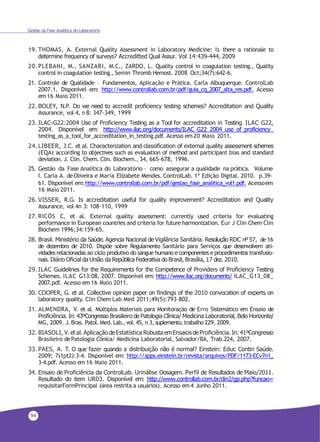 94
Gestão da Fase Analítica do Laboratório
19. THOMAS, A. External Quality Assessment in Laboratory Medicine: Is there a rationale to
determine frequency of surveys? Accreditted Qual Assur. Vol 14:439-444, 2009
20.PLEBANI, M., SANZARI, M.C., ZARDO, L. Quality control in coagulation testing., Quality
control in coagulation testing., Semin Thromb Hemost. 2008 Oct;34(7):642-6.
21. Controle de Qualidade – Fundamentos, Aplicação e Prática. Carla Albuquerque. ControlLab
2007.1. Disponível em: http://www.controllab.com.br/pdf/guia_cq_2007_alta_res.pdf. Acesso
em 16 Maio 2011.
22. BOLEY, N.P. Do we need to accredit proficiency testing schemes? Accreditation and Quality
Assurance, vol 4, n 8: 347-349, 1999
23. ILAC-G22:2004 Use of Proficiency Testing as a Tool for accreditation in Testing. ILAC G22,
2004. Disponível em: http://www.ilac.org/documents/ILAC_G22_2004_use_of_proficiency_
testing_as_a_tool_for_accreditation_in_testing.pdf. Acesso em 20 Maio 2011.
24. LIBEER, J.C. et al. Characterization and classification of external quality assessment schemes
(EQA) according to objectives such as evaluation of method and participant bias and standard
deviation. J. Clin. Chem. Clin. Biochem., 34, 665-678, 1996.
25. Gestão da Fase Analítica do Laboratório – como assegurar a qualidade na prática. Volume
I. Carla A. deOliveira e Maria Elizabete Mendes. ControlLab. 1ª Edição Digital. 2010. p.39-
61. Disponível em:http://www.controllab.com.br/pdf/gestao_fase_analitica_vol1.pdf. Acessoem
16 Maio 2011.
26. VISSER, R.G. Is accreditation useful for quality improvement? Accreditation and Quality
Assurance, vol 4n 3: 108-110, 1999
27. RICÓS C, et al. External quality assessment: currently used criteria for evaluating
performance in European countries and criteria for future harmonization. Eur J Clin Chem Clin
Biochem 1996;34:159-65.
28. Brasil. Ministério da Saúde. Agencia Nacional de Vigilância Sanitária. Resolução RDC nº 57, de 16
de dezembro de 2010. Dispõe sobre Regulamento Sanitário para Serviços que desenvolvem ati-
vidades relacionadas ao ciclo produtivo do sangue humano e componentes e procedimentos transfusio-
nais. Diário Oficial da União da República Federativa do Brasil, Brasília, 17 dez. 2010.
29. ILAC Guidelines for the Requirements for the Competence of Providers of Proficiency Testing
Schemes. ILAC G13:08, 2007. Disponível em: http://www.ilac.org/documents/ ILAC_G13_08_
2007.pdf. Acesso em 16 Maio 2011.
30. COOPER, G. et al. Collective opinion paper on findings of the 2010 convocation of experts on
laboratory quality. Clin Chem Lab Med 2011;49(5):793–802.
31. ALMENDRA, V. et al. Múltiplos Materiais para Monitoração de Erro Sistemático em Ensaio de
Proficiência. In: 43ºCongresso Brasileiro de Patologia Clínica/ Medicina Laboratorial, Belo Horizonte/
MG, 2009. J. Bras. Patol. Med. Lab.,vol. 45, n 3, suplemento, trabalho 229, 2009.
32. BIASOLI, V. et al. Aplicação deEstatística Robusta emEnsaios deProficiência. In:41ºCongresso
Brasileiro dePatologia Clínica/ Medicina Laboratorial, Salvador/BA, Trab.224, 2007.
33. PAES, A. T. O que fazer quando a distribuição não é normal? Einstein: Educ Contin Saúde.
2009; 7(1pt2):3-4. Disponível em: http://apps.einstein.br/revista/arquivos/PDF/1173-ECv7n1_
3-4.pdf. Acesso em 16 Maio 2011.
34. Ensaio de Proficiência da ControlLab. Urinálise Dosagem. Perfil de Resultados de Maio/2011.
Resultado do item UR03. Disponível em: http://www.controllab.com.br/din2/gp.php?funcao=
requisitarFormPrincipal (área restrita a usuários). Acesso em 4 Junho 2011.
 