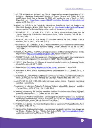 95
Capítulo 2 - Ensaio deProficiência
35. 42 CFR 493 Medicare, Medicaid, and Clinical Laboratory Improvement Amendments (CLIA)
Programs; Laboratory Requirements Relating to Quality Systems and Certain Personnel
Qualifications; Final Rule on January 24, 2003, with an effective date of April 24, 2003.
Disponível em: https://www.cms.gov/CLIA/03_Interpretive_Guidelines_for_Laboratories.asp
Acesso em 16 Maio 2011.
36. Ensaio de Proficiência da ControlLab. Bacteriologia Ambulatorial. Perfil de Resultados de
Maio/2011. Resultado do item BA02. Disponível em: http://www.controllab.com.br/din2/gp.php?
funcao=requisitarFormPrincipal (área restrita a usuários). Acesso em4 Junho 2011.
37.EHRMEYER, S.S..; LAESSIG, R. H.; SCHELL, K. Use of Alternative Rules (Other than the
12s) for Evaluating Interlaboratory Performance Data. Clinical Chemistry, Vol. 34, No. 2,
250-256 (1988).
38.HAMLIN, WILLIAM B. The History of Evaluation Criteria for CAP Surveys. Clinical
Chemistry, Vol. 39, No. 7, 1456-1460 (1993).
39.EHRMEYER, S.S.; LAESSIG, R. H. An Assessment of the Use of Fixed Limits to Characterize
Intralaboratory Performance by Proficiency Testing. Clinical Chemistry, Vol. 33, No. 10, 1901-
1902 (1987).
40. RICÓS, C.; ALVAREZ, V.; CAVA; F. Biological variation and Desirable Specifications for QC.
Disponível em:http://www.westgard.com/guest17.htm.Acesso em 20 Maio 2011.
41. SCIACOVELLI, L., et al. Risk management in laboratory medicine: quality assurance programs
and professional competence.Clin Chem Lab Med 2007;45(6):756–765, 2007.
42. JENNY, R.W; Tarentino, K.Y.J Causes of Unsactisfactory Performance in Proficiency Testing.
Clinical Chemistry, 46, 89-99, 2000
43. Disponível em:http://www.controllab.com.br/pop_faq.php.Acesso em22 Maio 2011.
44. Evaluation of Matrix Effects. Approved guideline - Second Edition. CLSI GP14A2, vol 25, n
4, 2005.
45. STEINDEL, S.J, HOWANITZ, P.J,RENNER, S.W.“ReasonsforPTfailureson ClinicalChemistryand
Blood Gas Analysis” Archives of Pathology and Laboratory Medicine 1996. 120: 1094-1101.
46. ABNT NBR NM ISO 15189:2008. Laboratórios de análises clínicas - Requisitos especiais de
qualidade ecompetência.
47. Assessment of Laboratory Tests whenProficiency Testing is not available. Approved guideline
- Second Edition, CLSI GP29A2. Vol 28 n 21, 2010.
48. Defining, Establishing and Verifying Reference Intervals in the Clinical Laboratory. Approved
guideline - Third Edition. CLSI C28A3, Vol 28, n 30, 2008.
49. Gestão da Fase Analítica do Laboratório – como assegurar a qualidade na prática. Carla Albuquerque
de Oliveira e Elizabete Mendes. 1ªEdição. ControlLab. 2010 p.103-104. http://www.controllab.com.
br/pdf/gestao_fase_analitica_vol1.pdfAcesso em16 Maio2011.
50.VIEIRA, A.J., Garrett J.M. Understanding interobserver agreement: The Kappa Statistic. Farm
Med 2005; 37(5):360-363.
51. Gestão da Fase Analítica do Laboratório – como assegurar a qualidade na prática. Carla Albuquerque
de Oliveira e Elizabete Mendes. 1ªEdição. ControlLab. p.73-75. http://www.controllab.com.br/pdf/
gestao_fase_analitica_vol1.pdfAcesso em16 Maio2011.
 
