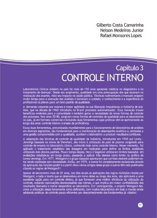 Gilberto Costa Camarinha
Nelson Medeiros Junior
Rafael Monsores Lopes
97
Capítulo 3
CONTROLE INTERNO
Laboratórios clínicos existem no país há mais de 150 anos apoiando médicos no diagnóstico e no
tratamento de doenças1. Desde seu surgimento, qualidade era uma preocupação dos que atuavam na
realização dos exames, visto seu impacto na saúde pública. Técnicas rudimentares e manuais exigiam
muito tempo para a execução das análises e tornavam o cuidado, o conhecimento e a experiência do
profissional os pilares para um bom padrão de qualidade.
A demanda crescente por exames e maior agilidade na sua liberação impulsionou a indústria de aná-
lises, que na década de 1960 introduziu no Brasil processos automatizados1. Essa inovação trouxe
benefícios evidentes para a comunidade e também gerou a necessidade de novas formas de controle
dos processos. Nos anos 70/80, surgiram novas formas de controles de qualidade para os laboratórios
no país, já em formato comercial e incluindo duas ferramentas cujas práticas vêm se aprimorando ao
longo dos anos: controle interno e ensaio de proficiência.
Essas duas ferramentas, preconizadas mundialmente para o funcionamento de laboratórios de análises
em diversos segmentos, são fundamentais para a monitoração do desempenho analítico e, atreladas a
uma gestão comprometida com a qualidade, auxiliam o laboratório a produzir resultadosconfiáveis.
A adaptação das técnicas de controle de qualidade da indústria, introduzida em 1950 por Levey -
Jennings baseada na teoria de Shewhart, deu início à utilização do pool de plasma congelado para
controle de ensaios no laboratório clínico, conhecido hoje como controle interno. Nesse momento, foi
aplicado o tratamento estatístico das dosagens em replicatas para definir os limites aceitáveis
utilizando dois desvios padrões. Pouco tempo depois, Hery e Segalove utilizaram limites baseados em
avaliações estatísticas em longo prazo, passando a aplicar três desvios como limite no gráfico de
Levey-Jennings. Em 1977, Westgard eo grupo Uppsala apontaram que corridas estáveis poderiam es-
tar sendo rejeitadas sem necessidade. Então, em 1979, a teoria foi completamente esclarecida através
da aplicação das funções-poder2ea partir disso vários artigos dessegrupo eoutros têm sido publicados
citando as regras deWestgard3,4.
Apesar de decorrerem mais de 30 anos, nos dias atuais as aplicações das regras múltiplas citadas por
Westgard, e toda a teoria que se desenvolveu em torno delas ao longo dos anos, são aplicáveis e uma
excelente opção para um controle efetivo, já que fornecem uma melhor eficiência da utilização do
controle, evitando reprovações desnecessárias nas rotinas, o que implica em maior confiabilidade dos
resultados liberados e menor desperdício ao laboratório. Em contrapartida, o próprio Westgard des-
creve a utilização dessa ferramenta como deficiente, com muitos laboratórios em todo o mundo ainda
adotando práticas de controle pouco eficientes por desconhecimento dos fundamentos já citados5.
 