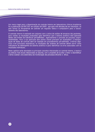 98
Gestão da Fase Analítica do Laboratório
Um marco legal para a disseminação do controle interno em laboratórios clínicos brasileiros
foi a publicação da RDC302 em outubro de 20056, que após três décadas de uso voluntário no
país tornou as ferramentas de controle um requisito básico e compulsório para o funcio-
namento dos laboratórios.
O controle interno é realizado em conjunto com a rotina de análise de amostras dos pacientes,
para validar os resultados produzidos após identificar que o sistema analítico está operando
dentro dos limites de tolerância pré-definidos7, especialmente a precisão do processo (repro-
dutibilidade). Para a sua aplicação dois pontos chaves precisam ser analisados8: a interpre-
tação de dados de controle deve ser baseada em procedimentos pré-definidos, critérios obje-
tivos e em princípios estatísticos; os resultados das análises de controle devem servir como
indicadores do desempenho do sistema analítico e para identificar os erros associados com os
resultados individuais.
Neste capítulo serão abordados os principais conceitos relacionados ao controle interno, a teoria e
as práticas mais atuais relacionadas ao assunto, com o propósito de auxiliar o leitor a desmitificar
o tema e adotar uma sistemática de monitoração dos processos eficiente e eficaz.
 
