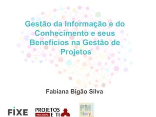 Gestão da Informação e do
Conhecimento e seus
Benefícios na Gestão de
Projetos
Fabiana Bigão Silva
 