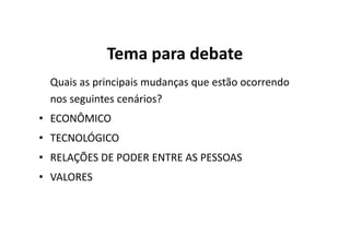 Tema para debate
 Quais as principais mudanças que estão ocorrendo
 nos seguintes cenários?
• ECONÔMICO
• TECNOLÓGICO
• RELAÇÕES DE PODER ENTRE AS PESSOAS
• VALORES
 