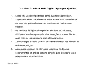 Características de uma organização que aprende


   1.   Existe uma visão compartilhada com a qual todos concordam.
   2.   As pessoas abrem mão de velhas idéias e das rotinas padronizadas
        por meio das quais solucionam as problemas ou realizam seu
        trabalho.
   3.   Os membros da organização pensam em todos os processos,
        atividades, funções organizacionais e interações com o ambiente
        como parte de um sistema de inter-relacionamentos.
   4.   A comunicação é aberta (vertical e horizontalmente) e não hámedo de
        criticas ou punições.
   5.   As pessoas sublimam os interesses pessoais e os de seus
        departamentos em prol do trabalho conjunto para alcançar a visão
        compartilhada da organização.


Senge, 1996
 