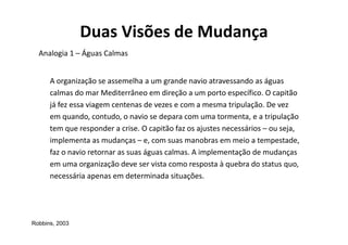 Duas Visões de Mudança
  Analogia 1 – Águas Calmas


      A organização se assemelha a um grande navio atravessando as águas
      calmas do mar Mediterrâneo em direção a um porto específico. O capitão
      já fez essa viagem centenas de vezes e com a mesma tripulação. De vez
      em quando, contudo, o navio se depara com uma tormenta, e a tripulação
      tem que responder a crise. O capitão faz os ajustes necessários – ou seja,
      implementa as mudanças – e, com suas manobras em meio a tempestade,
      faz o navio retornar as suas águas calmas. A implementação de mudanças
      em uma organização deve ser vista como resposta à quebra do status quo,
      necessária apenas em determinada situações.




Robbins, 2003
 