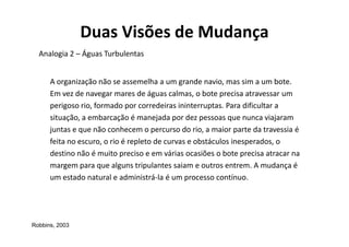 Duas Visões de Mudança
  Analogia 2 – Águas Turbulentas


      A organização não se assemelha a um grande navio, mas sim a um bote.
      Em vez de navegar mares de águas calmas, o bote precisa atravessar um
      perigoso rio, formado por corredeiras ininterruptas. Para dificultar a
      situação, a embarcação é manejada por dez pessoas que nunca viajaram
      juntas e que não conhecem o percurso do rio, a maior parte da travessia é
      feita no escuro, o rio é repleto de curvas e obstáculos inesperados, o
      destino não é muito preciso e em várias ocasiões o bote precisa atracar na
      margem para que alguns tripulantes saiam e outros entrem. A mudança é
      um estado natural e administrá-la é um processo contínuo.




Robbins, 2003
 
