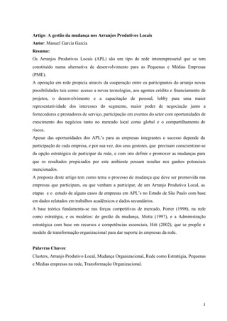 1
Artigo: A gestão da mudança nos Arranjos Produtivos Locais
Autor: Manuel Garcia Garcia
Resumo:
Os Arranjos Produtivos Locais (APL) são um tipo de rede interempresarial que se tem
constituído numa alternativa de desenvolvimento para as Pequenas e Médias Empresas
(PME).
A operação em rede propicia através da cooperação entre os participantes do arranjo novas
possibilidades tais como: acesso a novas tecnologias, aos agentes crédito e financiamento de
projetos, o desenvolvimento e a capacitação de pessoal, lobby para uma maior
representatividade dos interesses do segmento, maior poder de negociação junto a
fornecedores e prestadores de serviço, participação em eventos do setor com oportunidades de
crescimento dos negócios tanto no mercado local como global e o compartilhamento de
riscos.
Apesar das oportunidades dos APL’s para as empresas integrantes o sucesso depende da
participação de cada empresa, e por sua vez, dos seus gestores, que precisam conscientizar-se
da opção estratégica de participar da rede, e com isto definir e promover as mudanças para
que os resultados propiciados por este ambiente possam resultar nos ganhos potenciais
mencionados.
A proposta deste artigo tem como tema o processo de mudança que deve ser promovida nas
empresas que participam, ou que venham a participar, de um Arranjo Produtivo Local, as
etapas e o estudo de alguns casos de empresas em APL’s no Estado de São Paulo com base
em dados relatados em trabalhos acadêmicos e dados secundários.
A base teórica fundamenta-se nas forças competitivas de mercado, Porter (1998), na rede
como estratégia, e os modelos: de gestão da mudança, Motta (1997), e a Administração
estratégica com base em recursos e competências essenciais, Hitt (2002), que se propõe o
modelo de transformação organizacional para dar suporte às empresas da rede.
Palavras Chaves:
Clusters, Arranjo Produtivo Local, Mudança Organizacional, Rede como Estratégia, Pequenas
e Medias empresas na rede, Transformação Organizacional.
 