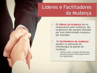 Líderes e Facilitadores
da Mudança
• Os líderes da mudança são os
responsáveis pela mudança: são
os gestores das equipes afetadas
por uma determinada mudança,
por exemplo.
• Os facilitadores da mudança:
ajudam na aplicação da
metodologia da gestão da
mudança.
– Muitas vezes a equipe de Recursos
Humanos assume esse papel dentro
da organização.
 